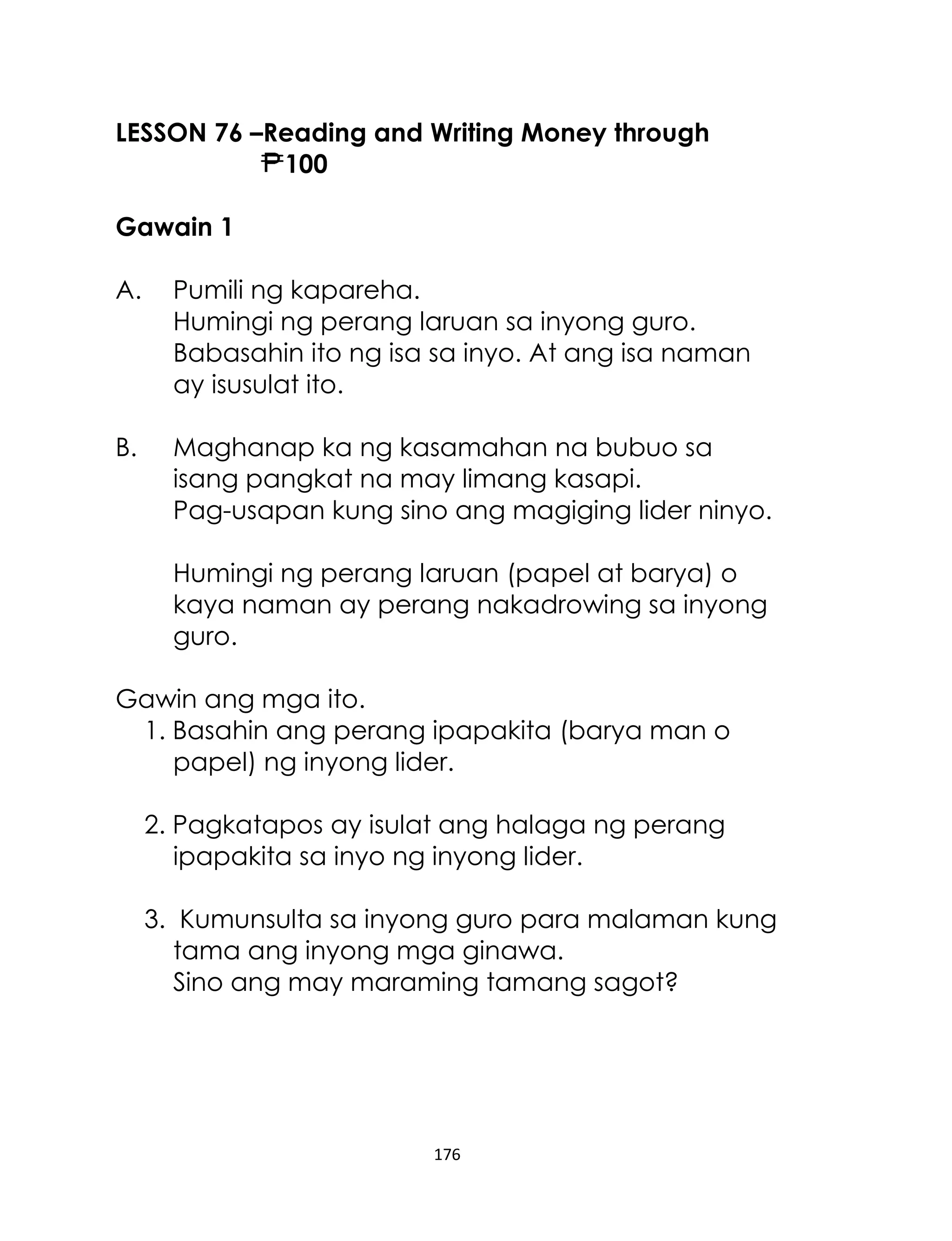 LESSON 76 –Reading and Writing Money through
100
Gawain 1
A.

Pumili ng kapareha.
Humingi ng perang laruan sa inyong guro.
Babasahin ito ng isa sa inyo. At ang isa naman
ay isusulat ito.

B.

Maghanap ka ng kasamahan na bubuo sa
isang pangkat na may limang kasapi.
Pag-usapan kung sino ang magiging lider ninyo.
Humingi ng perang laruan (papel at barya) o
kaya naman ay perang nakadrowing sa inyong
guro.

Gawin ang mga ito.
1. Basahin ang perang ipapakita (barya man o
papel) ng inyong lider.
2. Pagkatapos ay isulat ang halaga ng perang
ipapakita sa inyo ng inyong lider.
3. Kumunsulta sa inyong guro para malaman kung
tama ang inyong mga ginawa.
Sino ang may maraming tamang sagot?

176

 