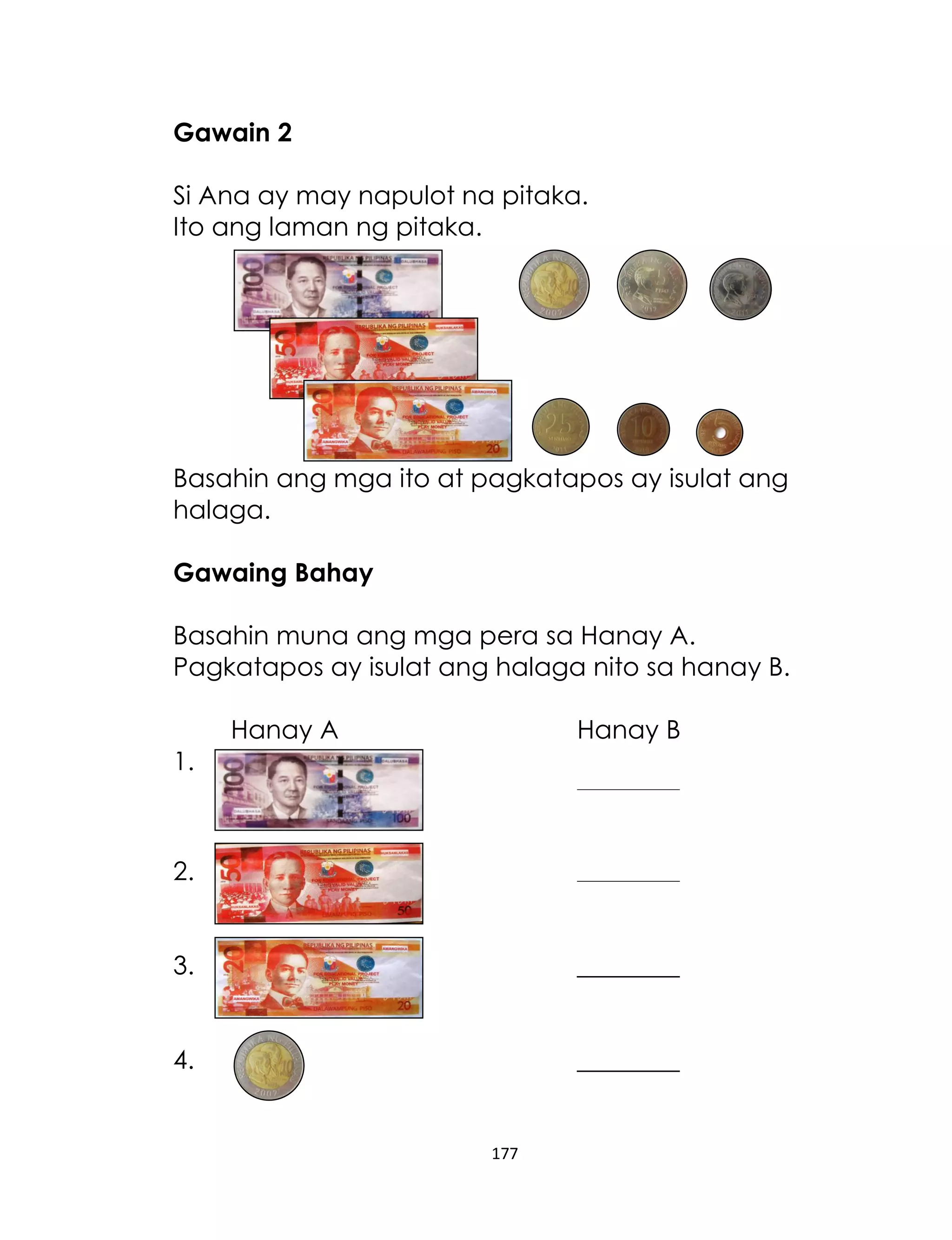 Gawain 2
Si Ana ay may napulot na pitaka.
Ito ang laman ng pitaka.

Basahin ang mga ito at pagkatapos ay isulat ang
halaga.
Gawaing Bahay
Basahin muna ang mga pera sa Hanay A.
Pagkatapos ay isulat ang halaga nito sa hanay B.
Hanay A

Hanay B

1.

________________

2.

________________

3.

________

4.

________

177

 