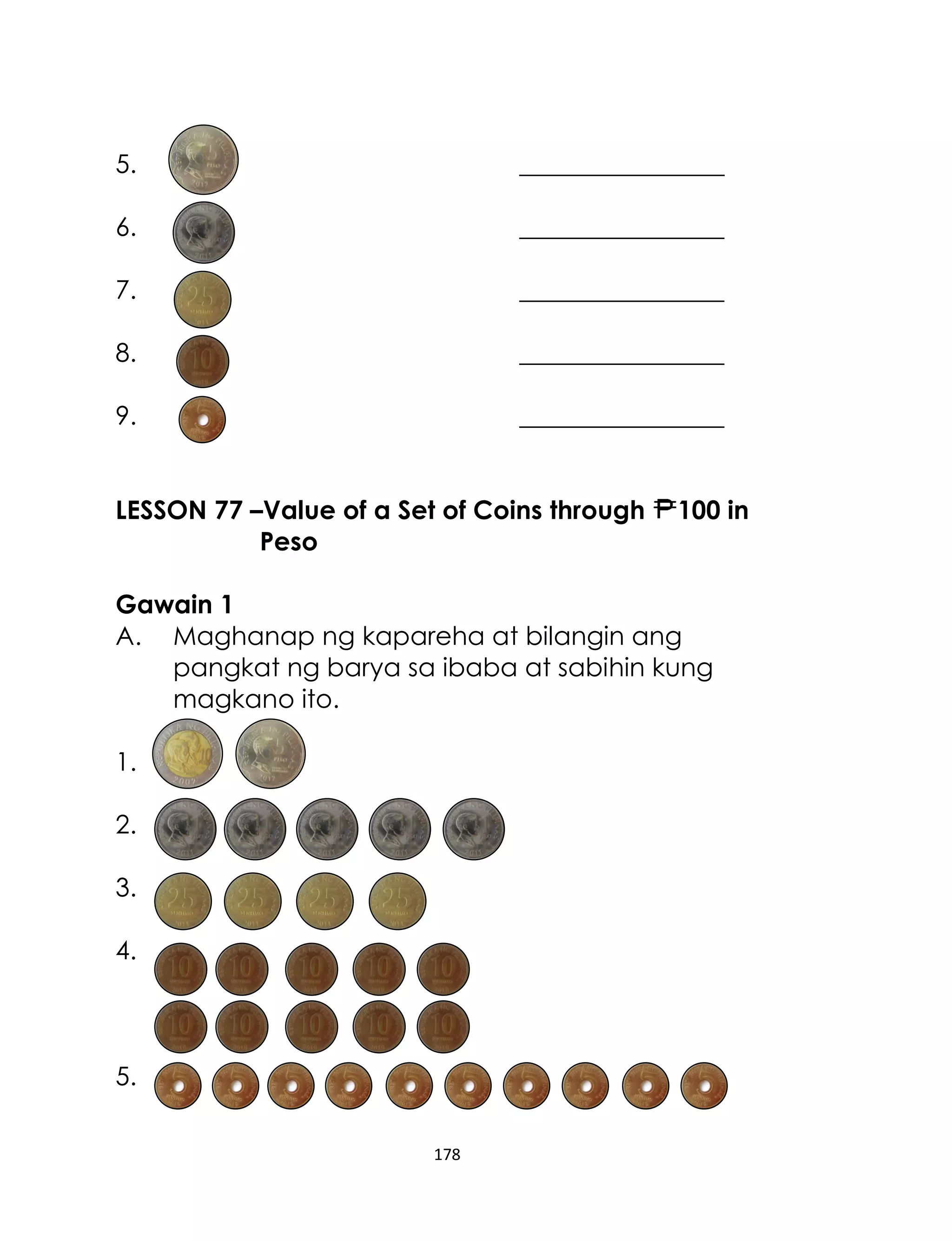 5.

________________

6.

________________

7.

________________

8.

________________

9.

________________

LESSON 77 –Value of a Set of Coins through
Peso

100 in

Gawain 1
A. Maghanap ng kapareha at bilangin ang
pangkat ng barya sa ibaba at sabihin kung
magkano ito.
1.
2.
3.
4.

5.
178

 