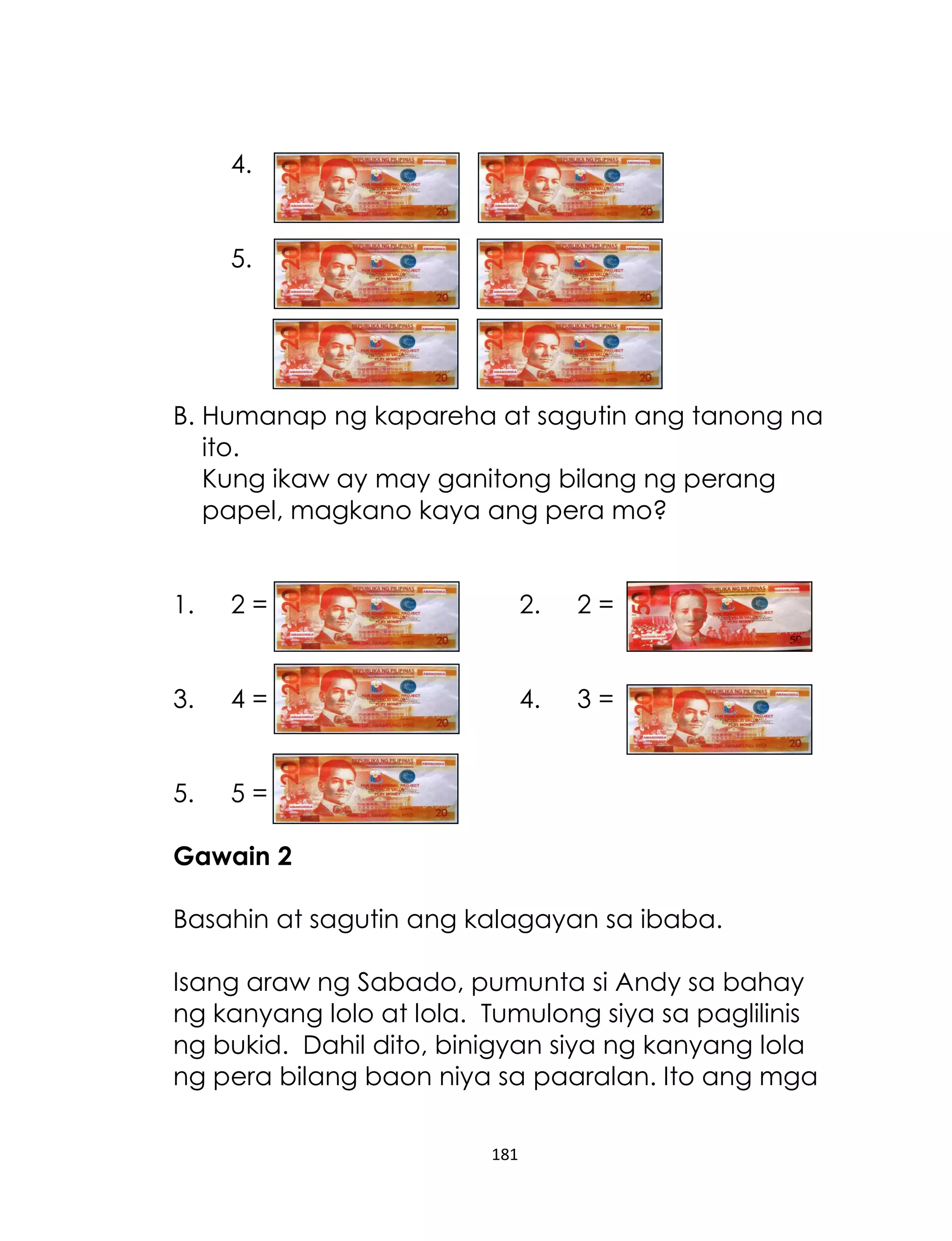 4.
5.

B. Humanap ng kapareha at sagutin ang tanong na
ito.
Kung ikaw ay may ganitong bilang ng perang
papel, magkano kaya ang pera mo?
1.

2=

2.

2=

3.

4=

4.

3=

5.

5=

Gawain 2
Basahin at sagutin ang kalagayan sa ibaba.
Isang araw ng Sabado, pumunta si Andy sa bahay
ng kanyang lolo at lola. Tumulong siya sa paglilinis
ng bukid. Dahil dito, binigyan siya ng kanyang lola
ng pera bilang baon niya sa paaralan. Ito ang mga
181

 