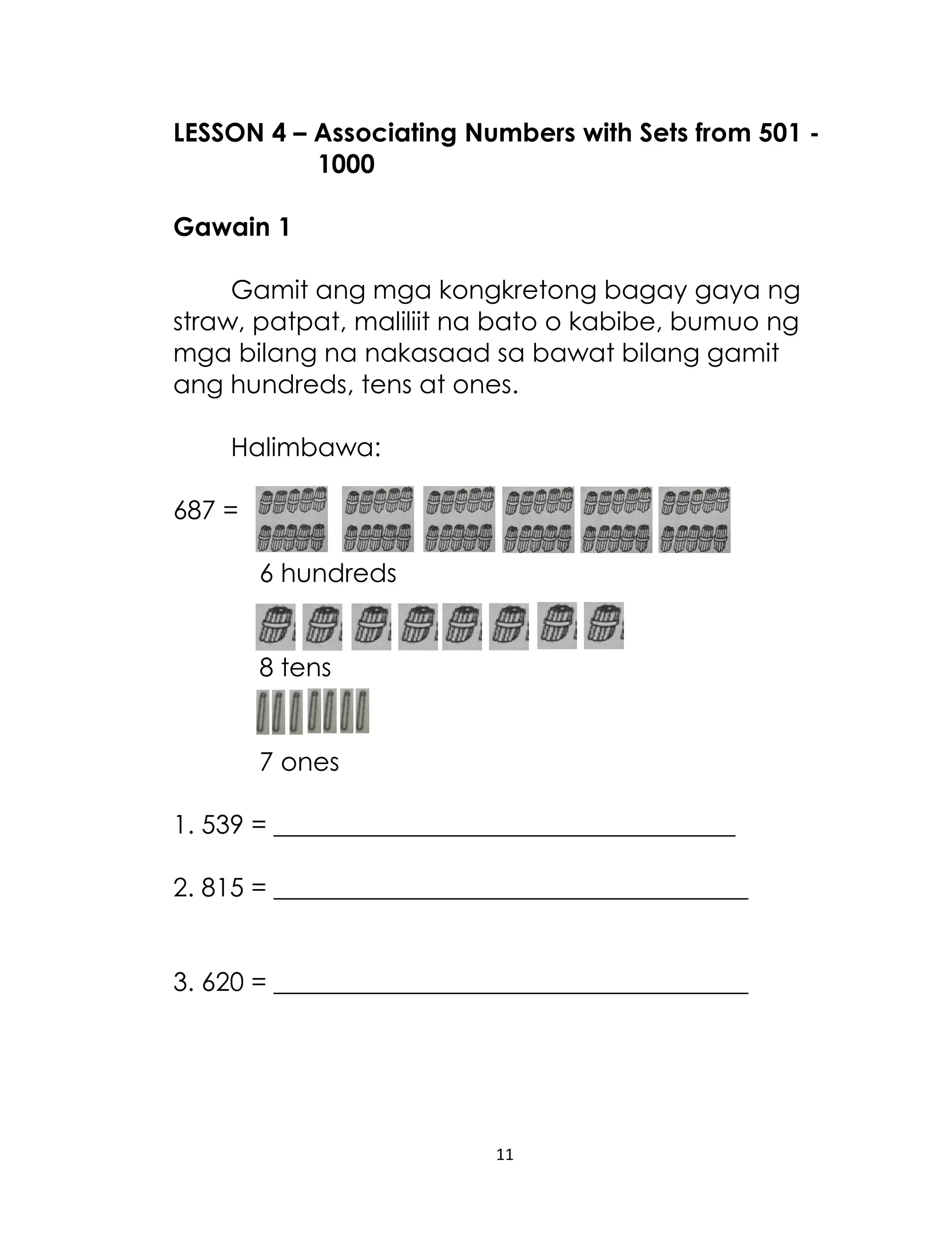 LESSON 4 – Associating Numbers with Sets from 501 1000
Gawain 1
Gamit ang mga kongkretong bagay gaya ng
straw, patpat, maliliit na bato o kabibe, bumuo ng
mga bilang na nakasaad sa bawat bilang gamit
ang hundreds, tens at ones.
Halimbawa:
687 =
6 hundreds
8 tens
7 ones
1. 539 = ____________________________________
2. 815 = _____________________________________
3. 620 = _____________________________________

11

 