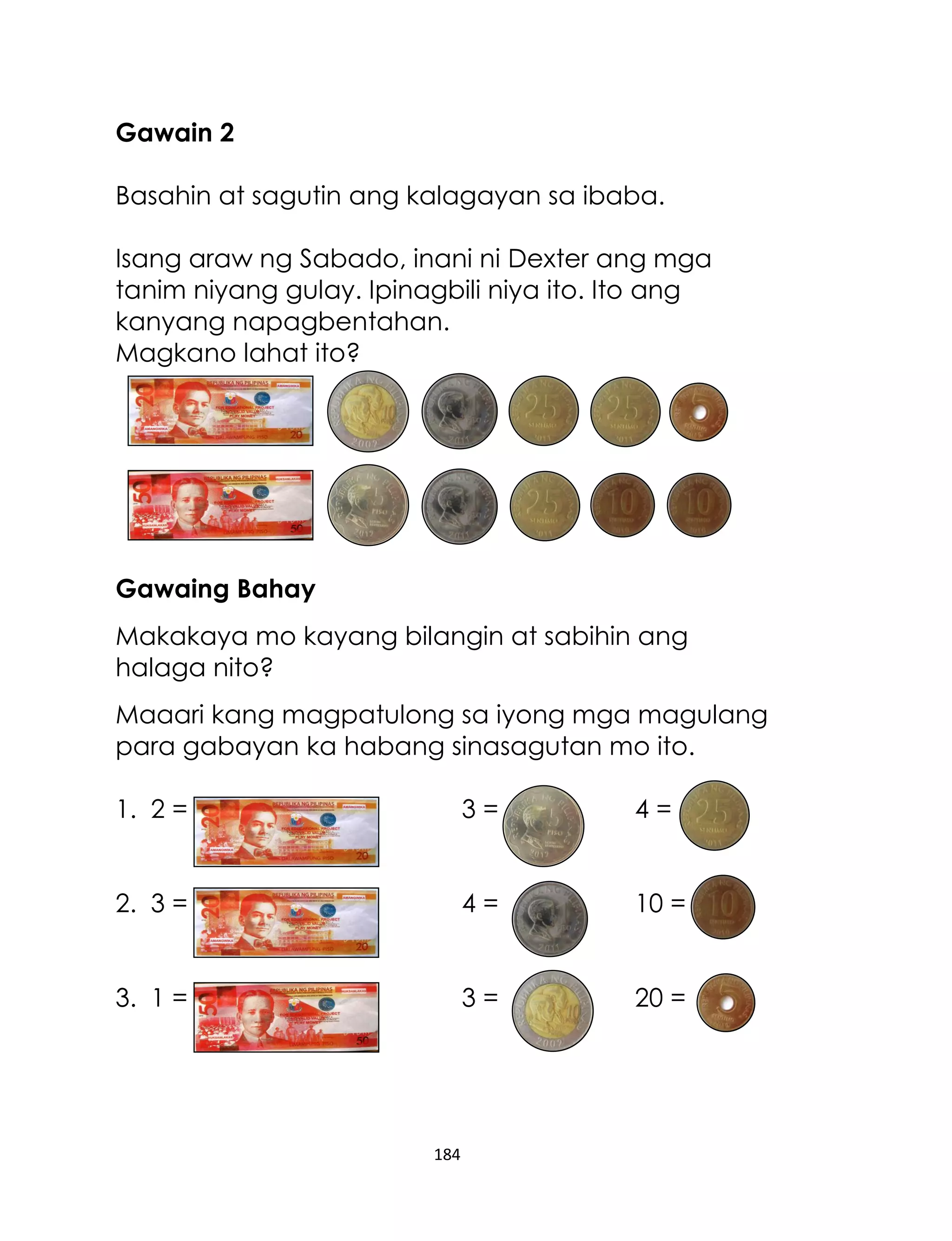 Gawain 2
Basahin at sagutin ang kalagayan sa ibaba.
Isang araw ng Sabado, inani ni Dexter ang mga
tanim niyang gulay. Ipinagbili niya ito. Ito ang
kanyang napagbentahan.
Magkano lahat ito?

Gawaing Bahay
Makakaya mo kayang bilangin at sabihin ang
halaga nito?
Maaari kang magpatulong sa iyong mga magulang
para gabayan ka habang sinasagutan mo ito.
1. 2 =

3=

4=

2. 3 =

4=

10 =

3. 1 =

3=

20 =

184

 