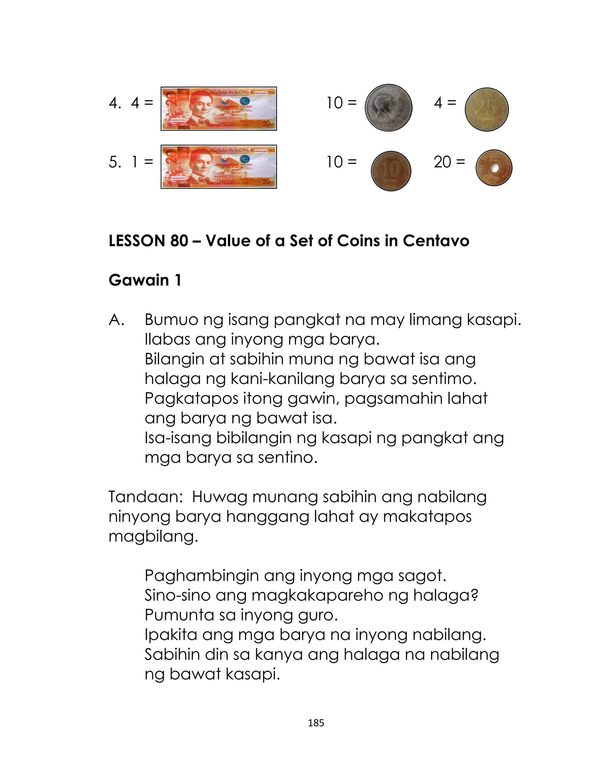4. 4 =

10 =

4=

5. 1 =

10 =

20 =

LESSON 80 – Value of a Set of Coins in Centavo
Gawain 1
A.

Bumuo ng isang pangkat na may limang kasapi.
Ilabas ang inyong mga barya.
Bilangin at sabihin muna ng bawat isa ang
halaga ng kani-kanilang barya sa sentimo.
Pagkatapos itong gawin, pagsamahin lahat
ang barya ng bawat isa.
Isa-isang bibilangin ng kasapi ng pangkat ang
mga barya sa sentino.

Tandaan: Huwag munang sabihin ang nabilang
ninyong barya hanggang lahat ay makatapos
magbilang.
Paghambingin ang inyong mga sagot.
Sino-sino ang magkakapareho ng halaga?
Pumunta sa inyong guro.
Ipakita ang mga barya na inyong nabilang.
Sabihin din sa kanya ang halaga na nabilang
ng bawat kasapi.
185

 