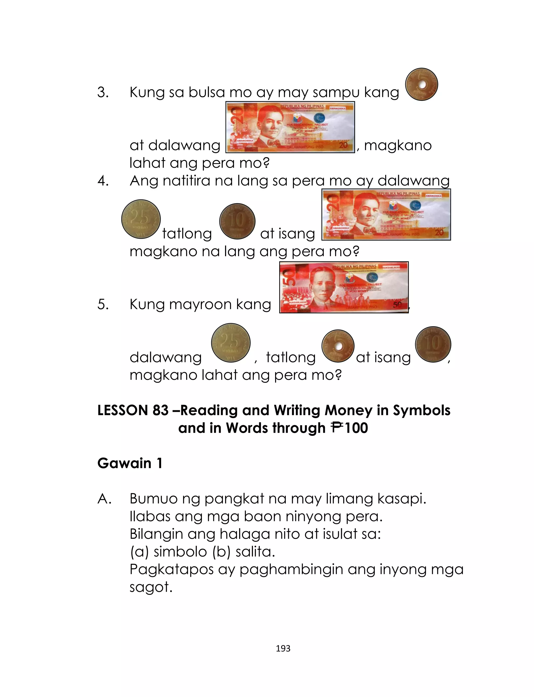 3.

Kung sa bulsa mo ay may sampu kang

4.

at dalawang
, magkano
lahat ang pera mo?
Ang natitira na lang sa pera mo ay dalawang
tatlong
at isang
magkano na lang ang pera mo?

5.

Kung mayroon kang

,

dalawang
, tatlong
at isang
magkano lahat ang pera mo?

,

LESSON 83 –Reading and Writing Money in Symbols
and in Words through 100
Gawain 1
A.

Bumuo ng pangkat na may limang kasapi.
Ilabas ang mga baon ninyong pera.
Bilangin ang halaga nito at isulat sa:
(a) simbolo (b) salita.
Pagkatapos ay paghambingin ang inyong mga
sagot.

193

 