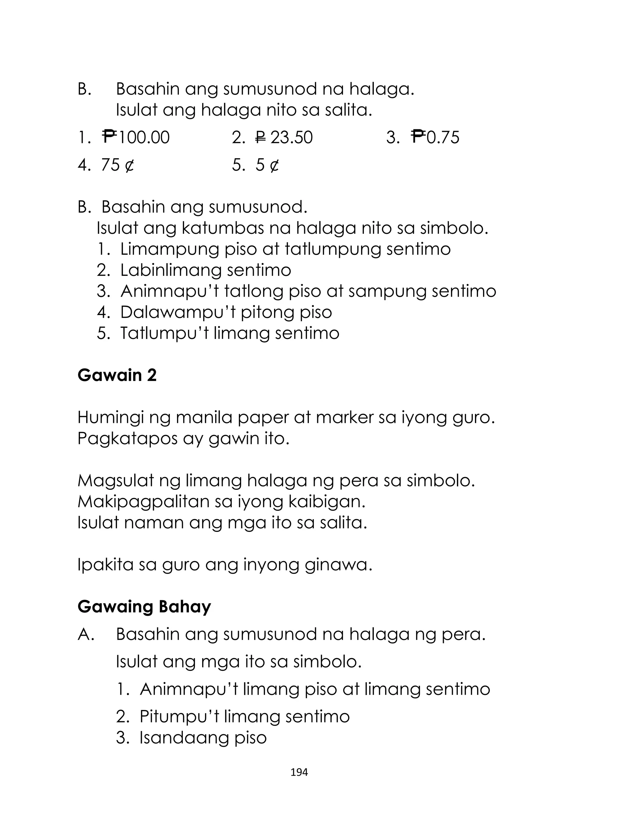 B.

Basahin ang sumusunod na halaga.
Isulat ang halaga nito sa salita.

1.

100.00

4. 75 ¢

2. P 23.50

3.

0.75

5. 5 ¢

B. Basahin ang sumusunod.
Isulat ang katumbas na halaga nito sa simbolo.
1. Limampung piso at tatlumpung sentimo
2. Labinlimang sentimo
3. Animnapu’t tatlong piso at sampung sentimo
4. Dalawampu’t pitong piso
5. Tatlumpu’t limang sentimo
Gawain 2
Humingi ng manila paper at marker sa iyong guro.
Pagkatapos ay gawin ito.
Magsulat ng limang halaga ng pera sa simbolo.
Makipagpalitan sa iyong kaibigan.
Isulat naman ang mga ito sa salita.
Ipakita sa guro ang inyong ginawa.
Gawaing Bahay
A.

Basahin ang sumusunod na halaga ng pera.
Isulat ang mga ito sa simbolo.
1. Animnapu’t limang piso at limang sentimo
2. Pitumpu’t limang sentimo
3. Isandaang piso
194

 