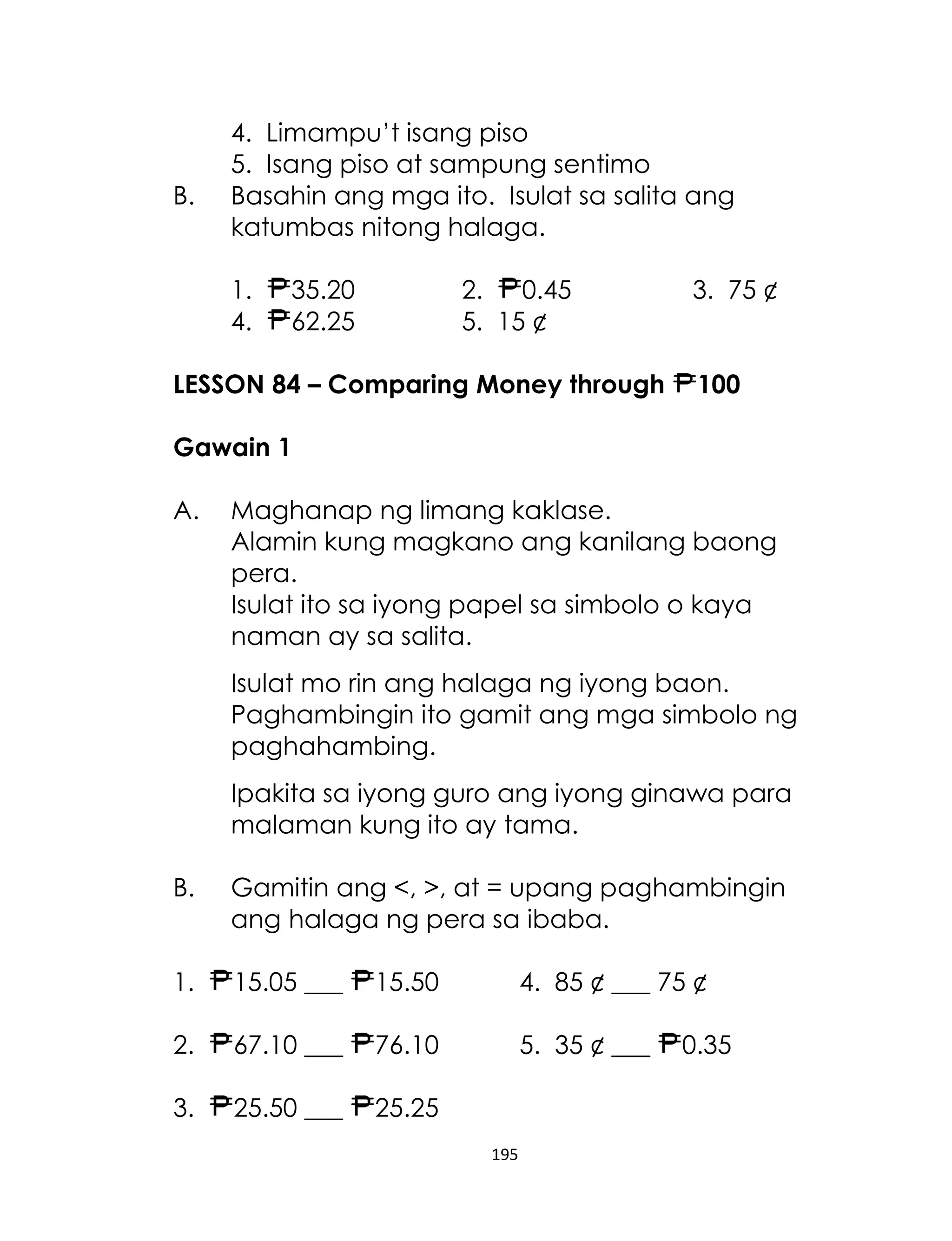B.

4. Limampu’t isang piso
5. Isang piso at sampung sentimo
Basahin ang mga ito. Isulat sa salita ang
katumbas nitong halaga.
1.
4.

35.20
62.25

2.
0.45
5. 15 ¢

LESSON 84 – Comparing Money through

3. 75 ¢
100

Gawain 1
A.

Maghanap ng limang kaklase.
Alamin kung magkano ang kanilang baong
pera.
Isulat ito sa iyong papel sa simbolo o kaya
naman ay sa salita.
Isulat mo rin ang halaga ng iyong baon.
Paghambingin ito gamit ang mga simbolo ng
paghahambing.
Ipakita sa iyong guro ang iyong ginawa para
malaman kung ito ay tama.

B.

Gamitin ang <, >, at = upang paghambingin
ang halaga ng pera sa ibaba.

1.

15.05 ___

15.50

4. 85 ¢ ___ 75 ¢

2.

67.10 ___

76.10

5. 35 ¢ ___

3.

25.50 ___

25.25
195

0.35

 