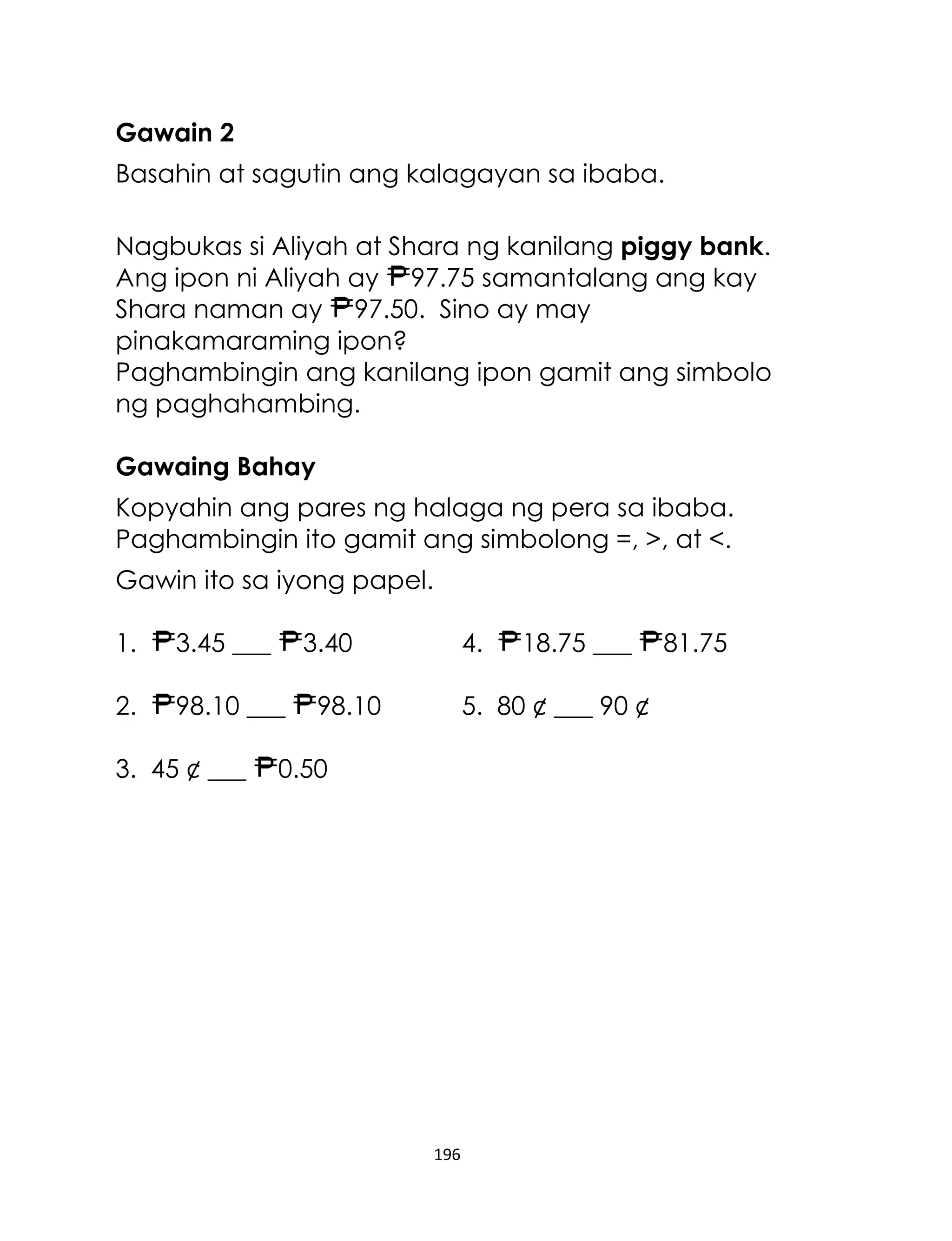 Gawain 2
Basahin at sagutin ang kalagayan sa ibaba.
Nagbukas si Aliyah at Shara ng kanilang piggy bank.
Ang ipon ni Aliyah ay 97.75 samantalang ang kay
Shara naman ay 97.50. Sino ay may
pinakamaraming ipon?
Paghambingin ang kanilang ipon gamit ang simbolo
ng paghahambing.
Gawaing Bahay
Kopyahin ang pares ng halaga ng pera sa ibaba.
Paghambingin ito gamit ang simbolong =, >, at <.
Gawin ito sa iyong papel.
1.

3.45 ___

2.

98.10 ___

3. 45 ¢ ___

3.40

4.

98.10

18.75 ___

5. 80 ¢ ___ 90 ¢

0.50

196

81.75

 