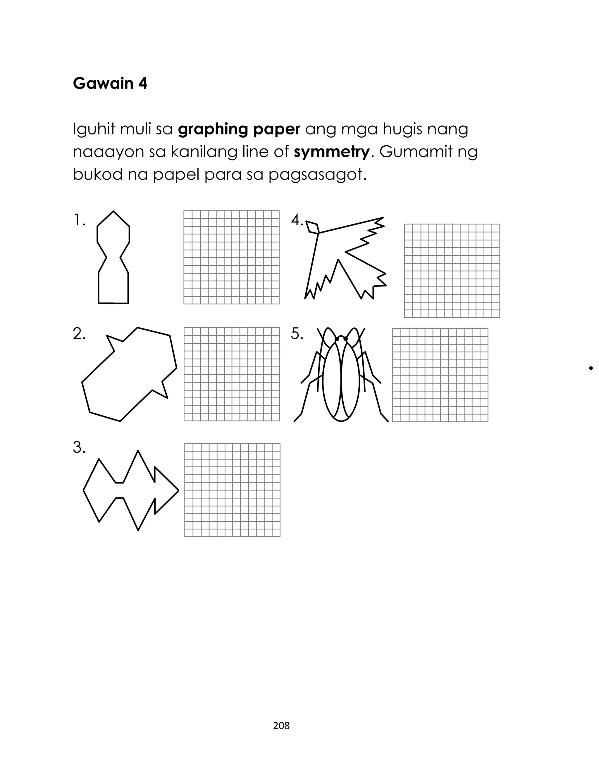 Gawain 4
Iguhit muli sa graphing paper ang mga hugis nang
naaayon sa kanilang line of symmetry. Gumamit ng
bukod na papel para sa pagsasagot.
1.

4.

2.

5.

3.

208

 