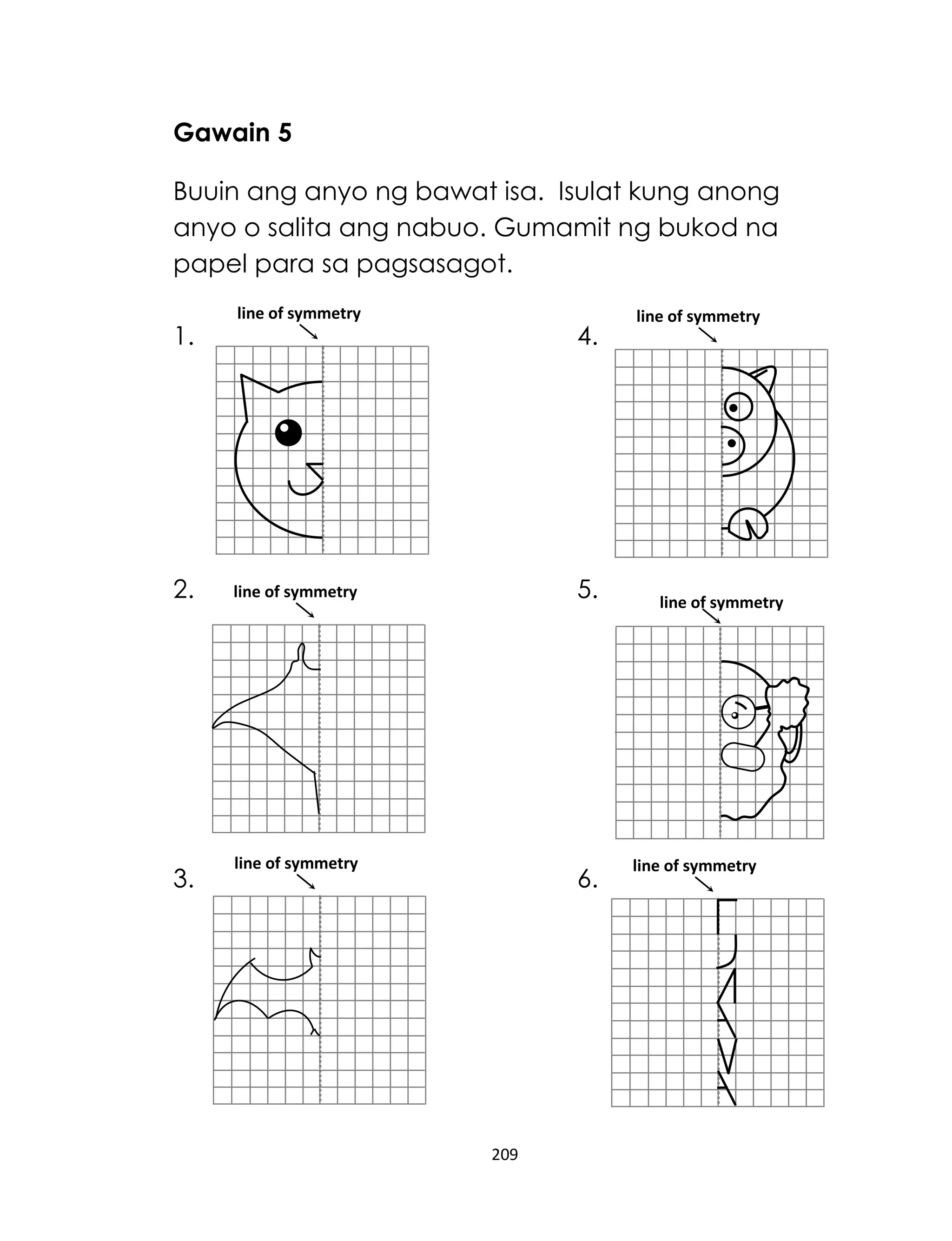 Gawain 5
Buuin ang anyo ng bawat isa. Isulat kung anong
anyo o salita ang nabuo. Gumamit ng bukod na
papel para sa pagsasagot.
1.

2.

3.

line of symmetry

4.

5.

line of symmetry

line of symmetry

6.

209

line of symmetry

line of symmetry

line of symmetry

 