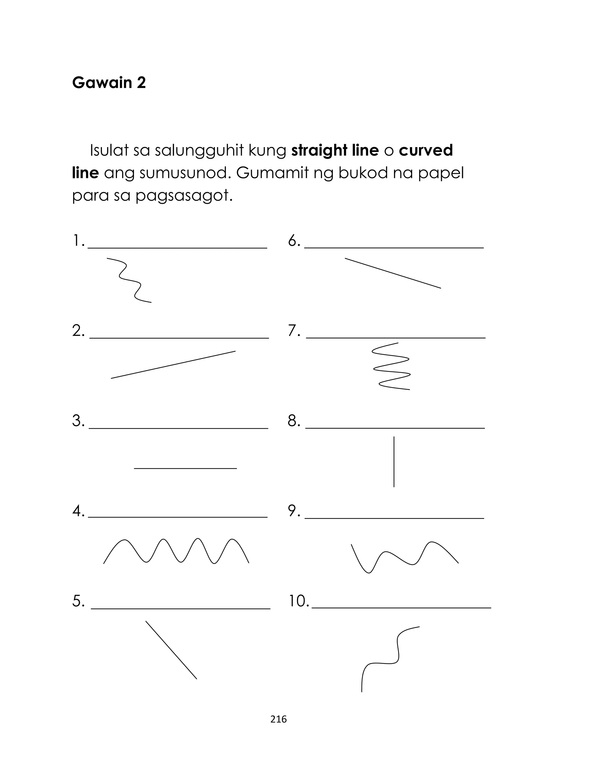 Gawain 2

Isulat sa salungguhit kung straight line o curved
line ang sumusunod. Gumamit ng bukod na papel
para sa pagsasagot.
1.

6.

2.

7.

3.

8.

4.

9.

5.

10.

216

 
