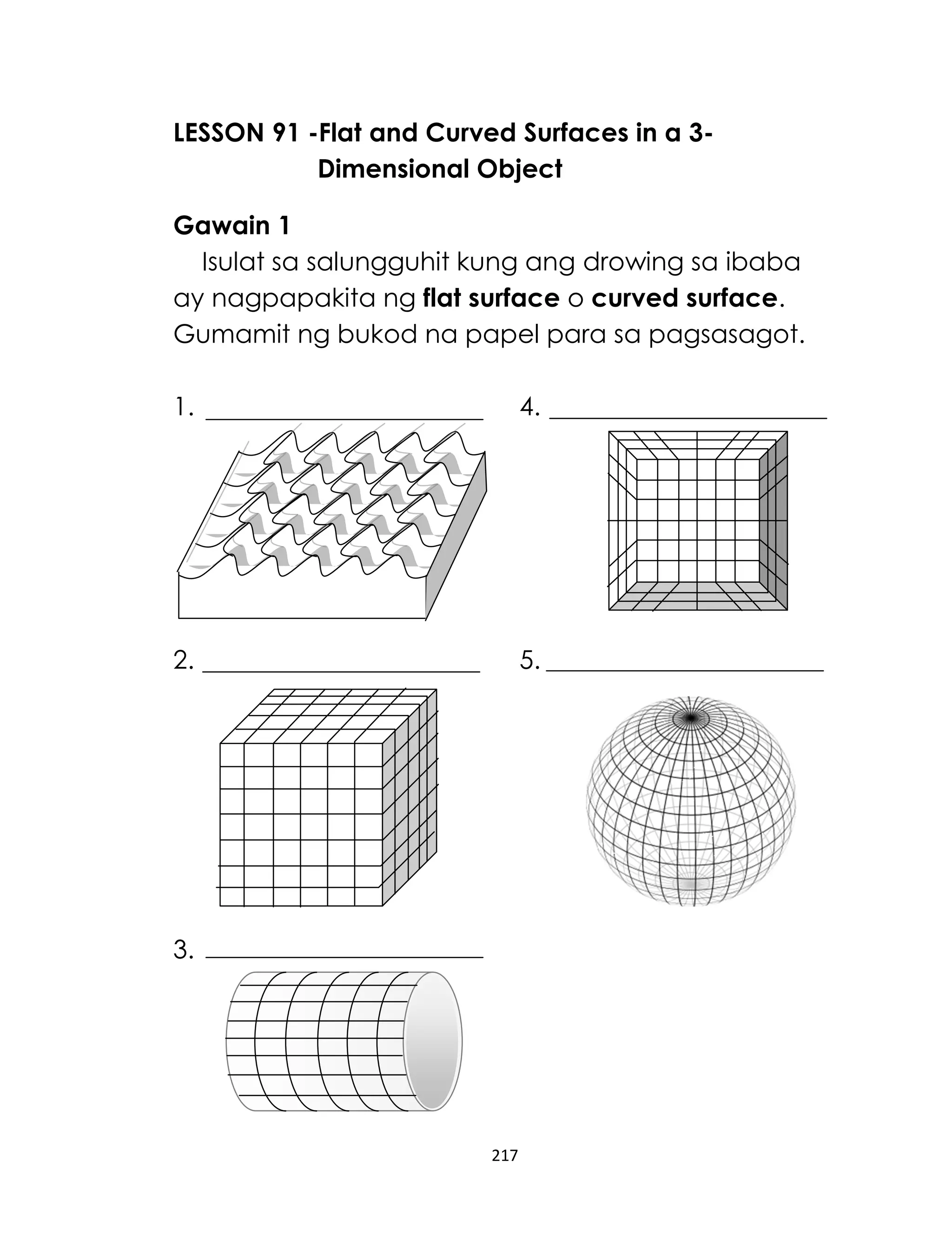 LESSON 91 -Flat and Curved Surfaces in a 3Dimensional Object
Gawain 1
Isulat sa salungguhit kung ang drowing sa ibaba
ay nagpapakita ng flat surface o curved surface.
Gumamit ng bukod na papel para sa pagsasagot.
1.

4.

2.

5.

3.

217

 