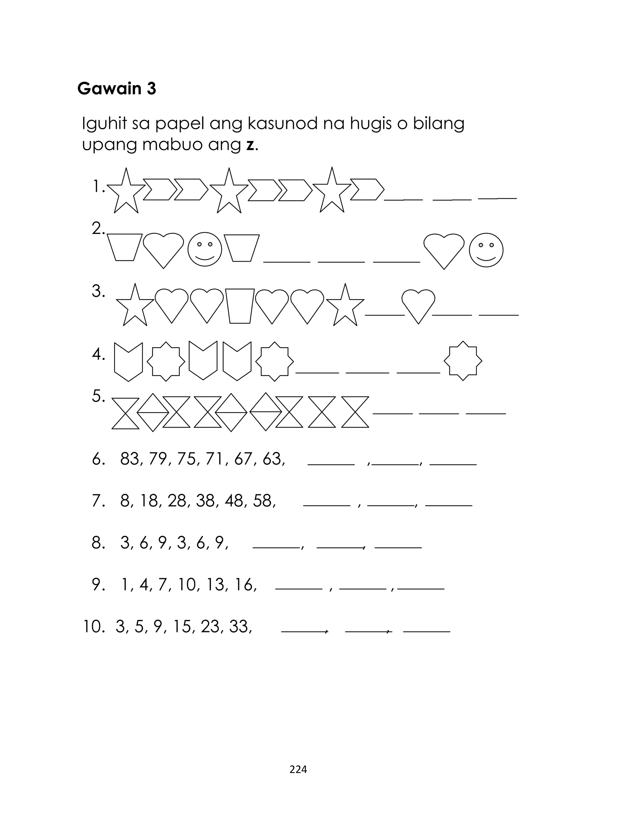 Gawain 3
Iguhit sa papel ang kasunod na hugis o bilang
upang mabuo ang z.
1.
2.
3.
4.
5.
6. 83, 79, 75, 71, 67, 63,

,

7. 8, 18, 28, 38, 48, 58,
8. 3, 6, 9, 3, 6, 9,

,

,
,

,
,

9. 1, 4, 7, 10, 13, 16,

,

,

10. 3, 5, 9, 15, 23, 33,

,

,

224

 