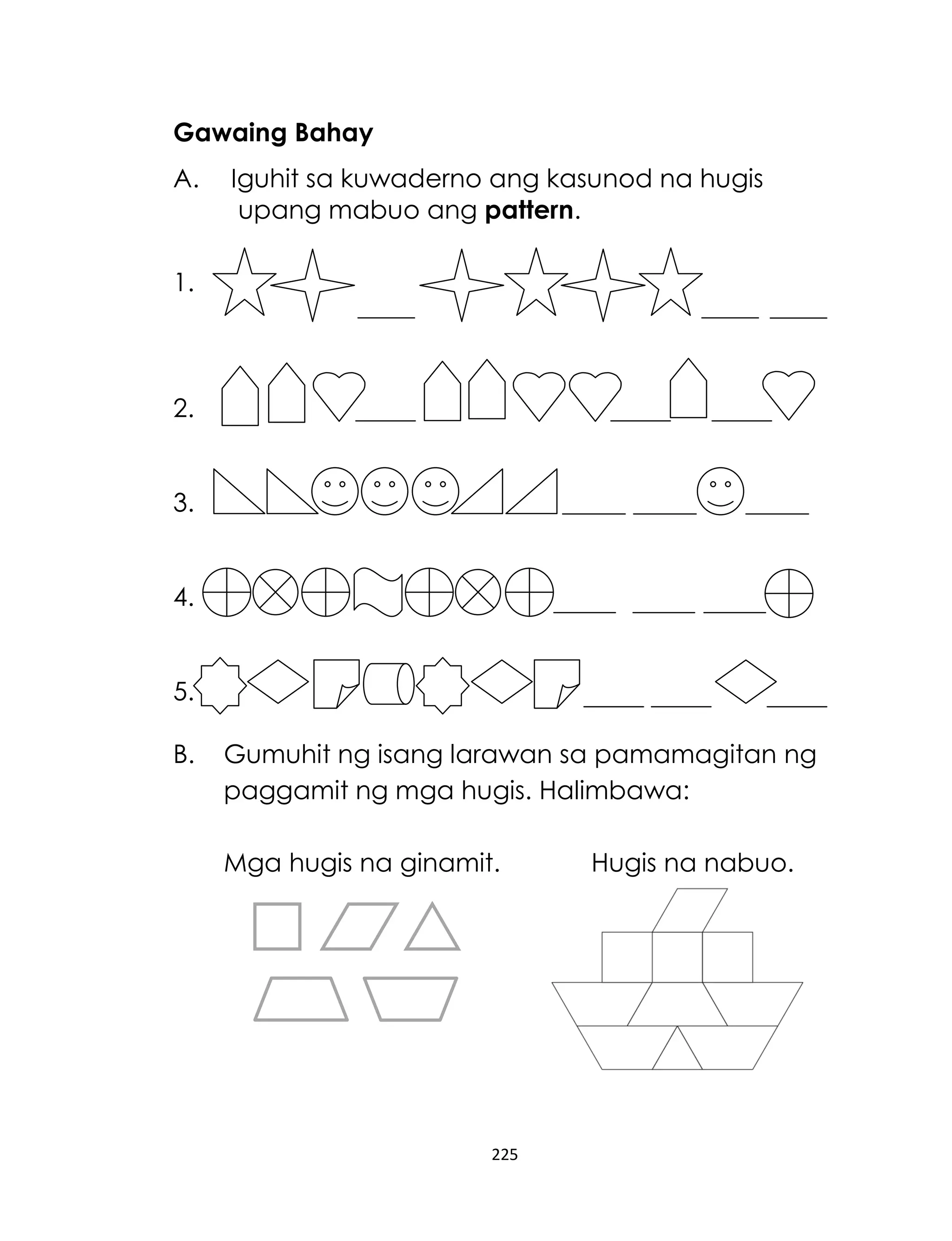 Gawaing Bahay
A.

Iguhit sa kuwaderno ang kasunod na hugis
upang mabuo ang pattern.

1.

2.
3.
4.
5.
B.

Gumuhit ng isang larawan sa pamamagitan ng
paggamit ng mga hugis. Halimbawa:
Mga hugis na ginamit.

225

Hugis na nabuo.

 