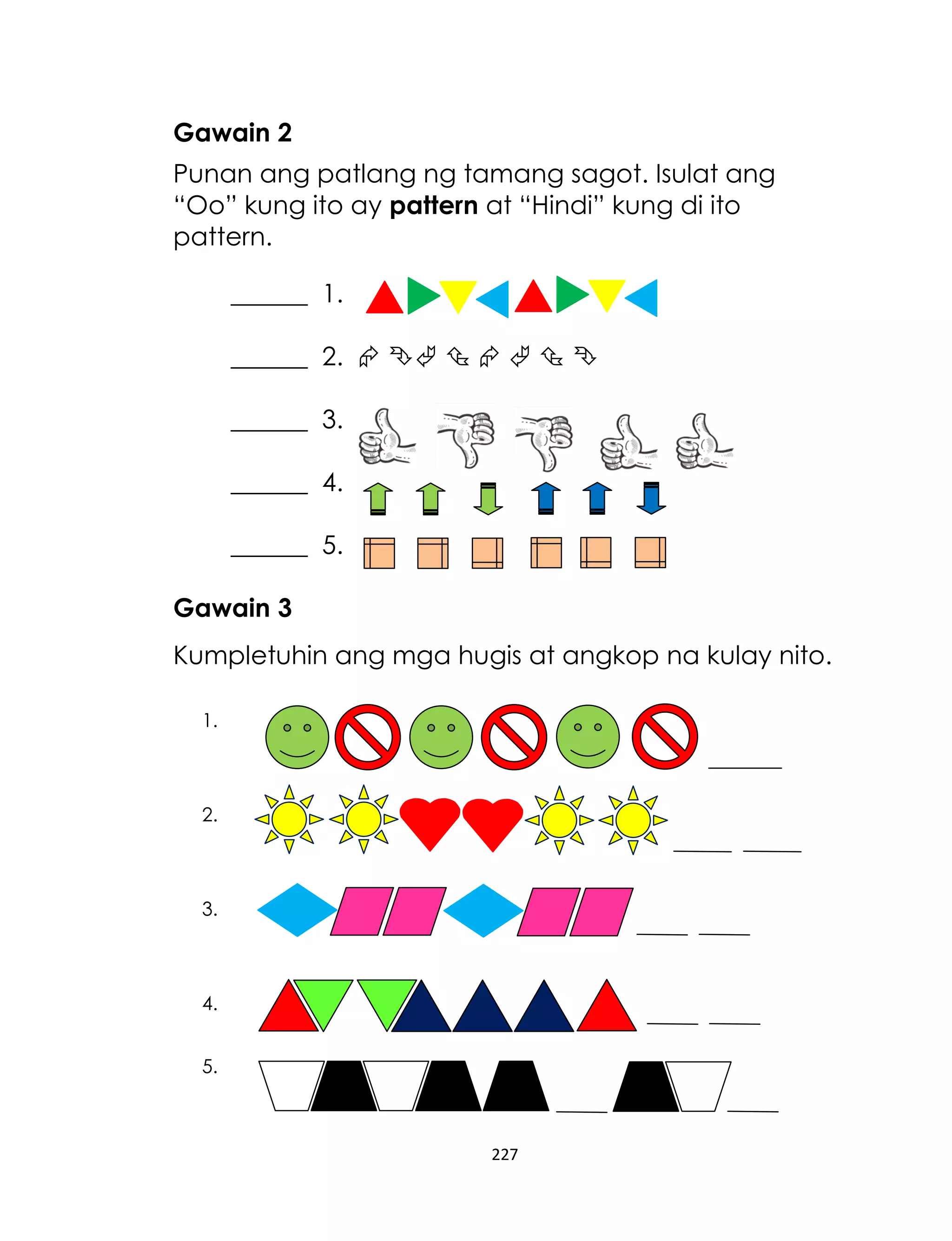 Gawain 2
Punan ang patlang ng tamang sagot. Isulat ang
“Oo” kung ito ay pattern at “Hindi” kung di ito
pattern.
______ 1.
______ 2.       
______ 3.
______ 4.
______ 5.
Gawain 3
Kumpletuhin ang mga hugis at angkop na kulay nito.
1.

2.

3.

4.
5.

227

 