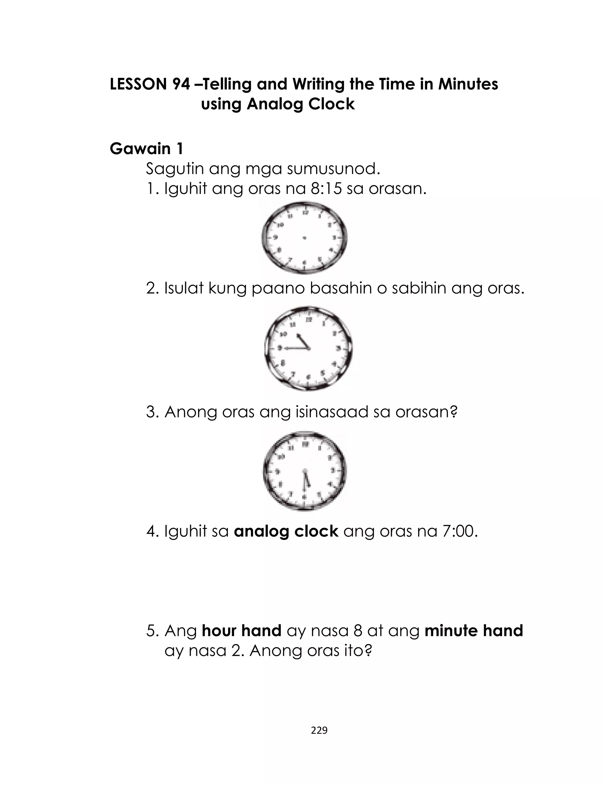 LESSON 94 –Telling and Writing the Time in Minutes
using Analog Clock
Gawain 1
Sagutin ang mga sumusunod.
1. Iguhit ang oras na 8:15 sa orasan.

2. Isulat kung paano basahin o sabihin ang oras.

3. Anong oras ang isinasaad sa orasan?

4. Iguhit sa analog clock ang oras na 7:00.

5. Ang hour hand ay nasa 8 at ang minute hand
ay nasa 2. Anong oras ito?

229

 