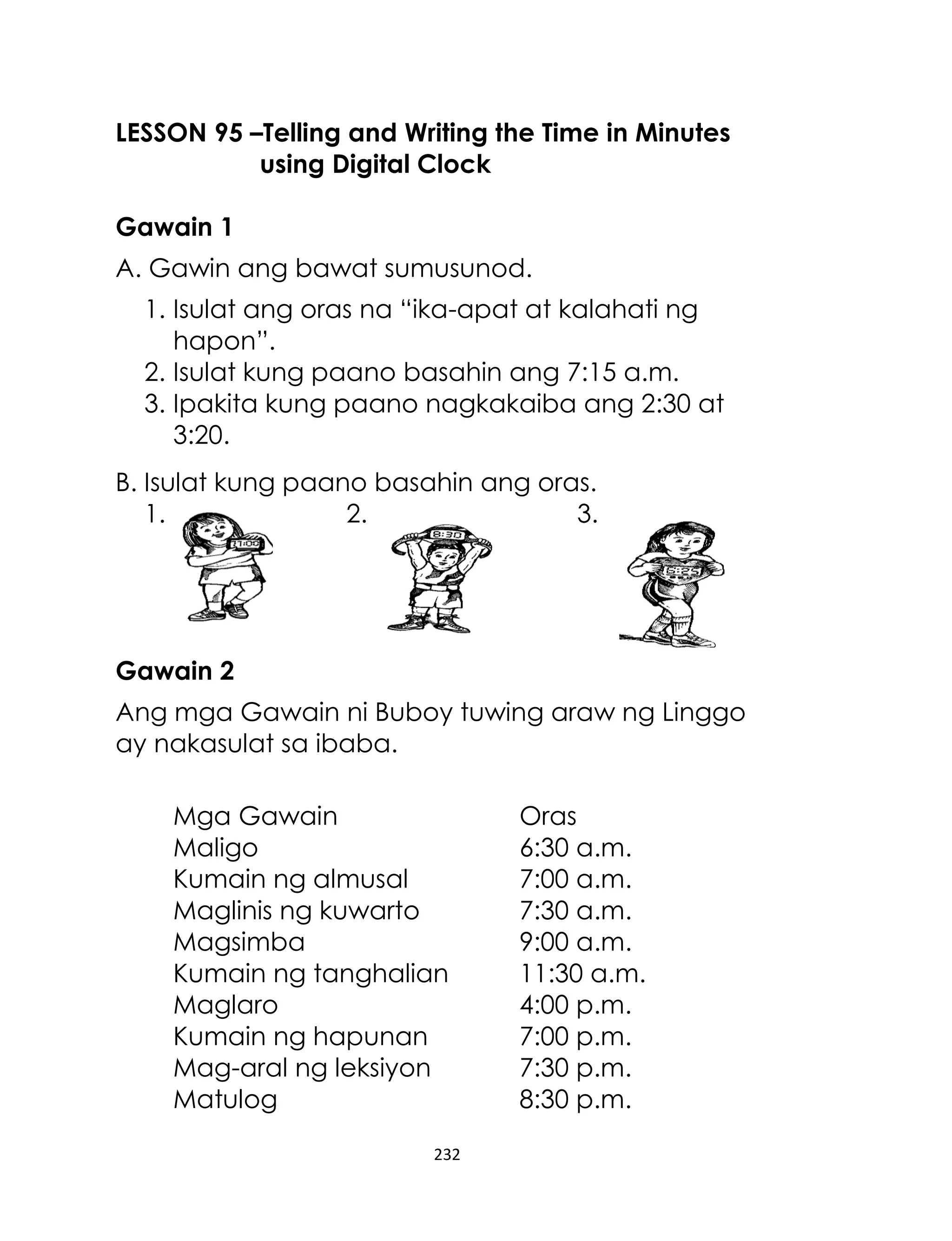 LESSON 95 –Telling and Writing the Time in Minutes
using Digital Clock
Gawain 1
A. Gawin ang bawat sumusunod.
1. Isulat ang oras na “ika-apat at kalahati ng
hapon”.
2. Isulat kung paano basahin ang 7:15 a.m.
3. Ipakita kung paano nagkakaiba ang 2:30 at
3:20.
B. Isulat kung paano basahin ang oras.
1.
2.
3.

Gawain 2
Ang mga Gawain ni Buboy tuwing araw ng Linggo
ay nakasulat sa ibaba.
Mga Gawain
Maligo
Kumain ng almusal
Maglinis ng kuwarto
Magsimba
Kumain ng tanghalian
Maglaro
Kumain ng hapunan
Mag-aral ng leksiyon
Matulog
232

Oras
6:30 a.m.
7:00 a.m.
7:30 a.m.
9:00 a.m.
11:30 a.m.
4:00 p.m.
7:00 p.m.
7:30 p.m.
8:30 p.m.

 
