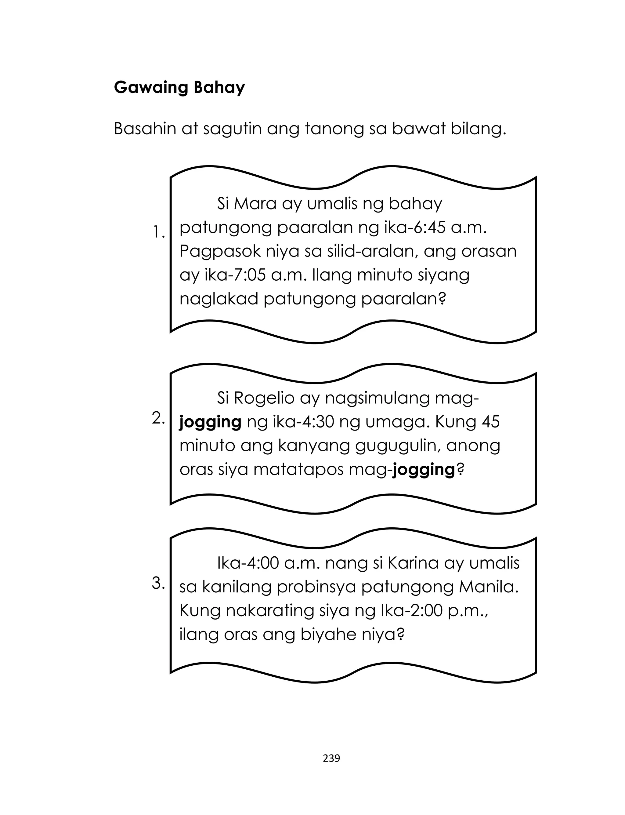 Gawaing Bahay
Basahin at sagutin ang tanong sa bawat bilang.

Si Mara ay umalis ng bahay
1. patungong paaralan ng ika-6:45 a.m.
Pagpasok niya sa silid-aralan, ang orasan
ay ika-7:05 a.m. Ilang minuto siyang
naglakad patungong paaralan?

Si Rogelio ay nagsimulang mag2. jogging ng ika-4:30 ng umaga. Kung 45
minuto ang kanyang gugugulin, anong
oras siya matatapos mag-jogging?

Ika-4:00 a.m. nang si Karina ay umalis
3. sa kanilang probinsya patungong Manila.
Kung nakarating siya ng Ika-2:00 p.m.,
ilang oras ang biyahe niya?

239

 