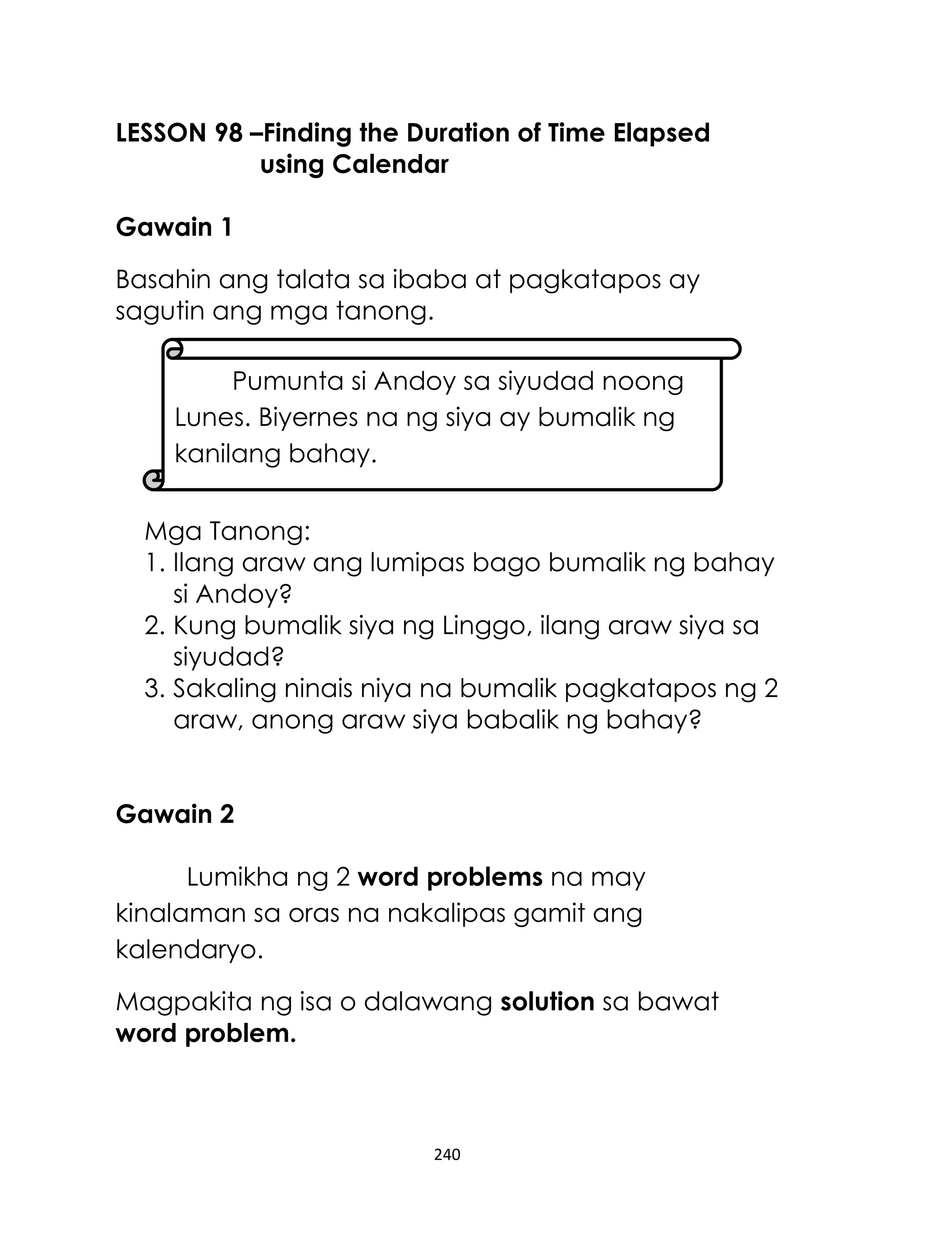LESSON 98 –Finding the Duration of Time Elapsed
using Calendar
Gawain 1
Basahin ang talata sa ibaba at pagkatapos ay
sagutin ang mga tanong.
Pumunta si Andoy sa siyudad noong
Lunes. Biyernes na ng siya ay bumalik ng
kanilang bahay.
Mga Tanong:
1. Ilang araw ang lumipas bago bumalik ng bahay
si Andoy?
2. Kung bumalik siya ng Linggo, ilang araw siya sa
siyudad?
3. Sakaling ninais niya na bumalik pagkatapos ng 2
araw, anong araw siya babalik ng bahay?
Gawain 2
Lumikha ng 2 word problems na may
kinalaman sa oras na nakalipas gamit ang
kalendaryo.
Magpakita ng isa o dalawang solution sa bawat
word problem.

240

 