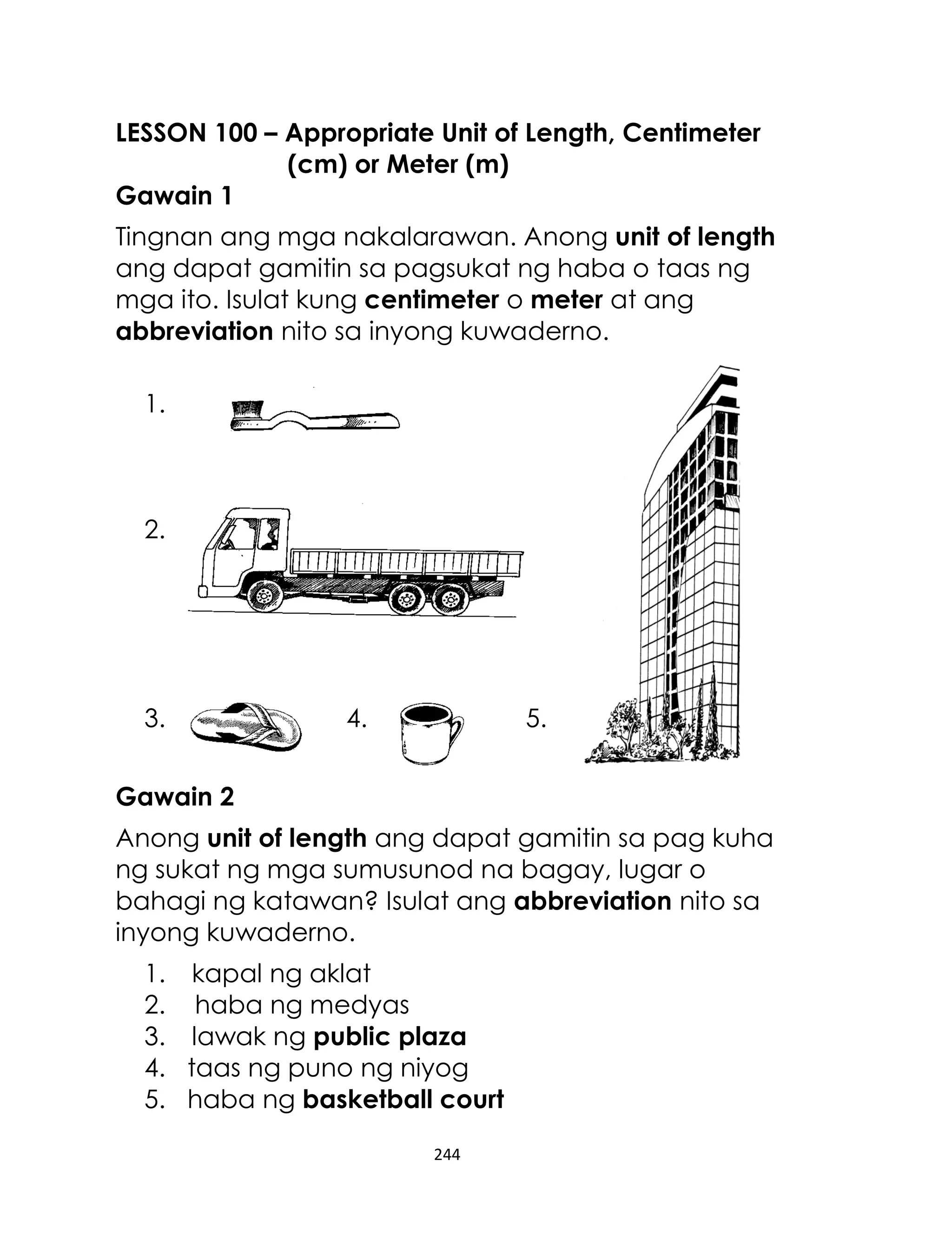 LESSON 100 – Appropriate Unit of Length, Centimeter
(cm) or Meter (m)
Gawain 1
Tingnan ang mga nakalarawan. Anong unit of length
ang dapat gamitin sa pagsukat ng haba o taas ng
mga ito. Isulat kung centimeter o meter at ang
abbreviation nito sa inyong kuwaderno.
1.

2.

3.

4.

5.

Gawain 2
Anong unit of length ang dapat gamitin sa pag kuha
ng sukat ng mga sumusunod na bagay, lugar o
bahagi ng katawan? Isulat ang abbreviation nito sa
inyong kuwaderno.
1. kapal ng aklat
2. haba ng medyas
3. lawak ng public plaza
4. taas ng puno ng niyog
5. haba ng basketball court
244

 