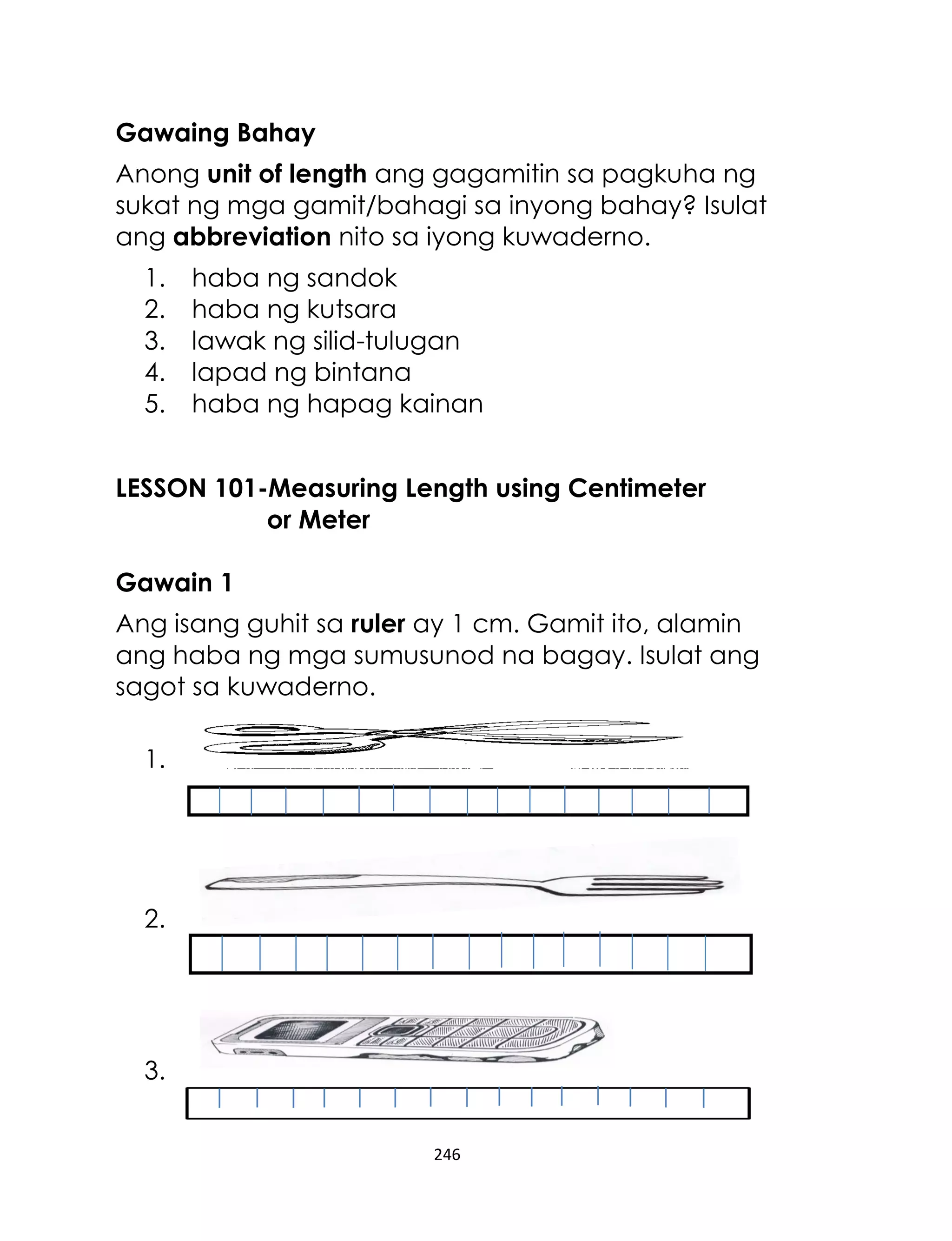 Gawaing Bahay
Anong unit of length ang gagamitin sa pagkuha ng
sukat ng mga gamit/bahagi sa inyong bahay? Isulat
ang abbreviation nito sa iyong kuwaderno.
1.
2.
3.
4.
5.

haba ng sandok
haba ng kutsara
lawak ng silid-tulugan
lapad ng bintana
haba ng hapag kainan

LESSON 101-Measuring Length using Centimeter
or Meter
Gawain 1
Ang isang guhit sa ruler ay 1 cm. Gamit ito, alamin
ang haba ng mga sumusunod na bagay. Isulat ang
sagot sa kuwaderno.
1.

2.

3.
246

 