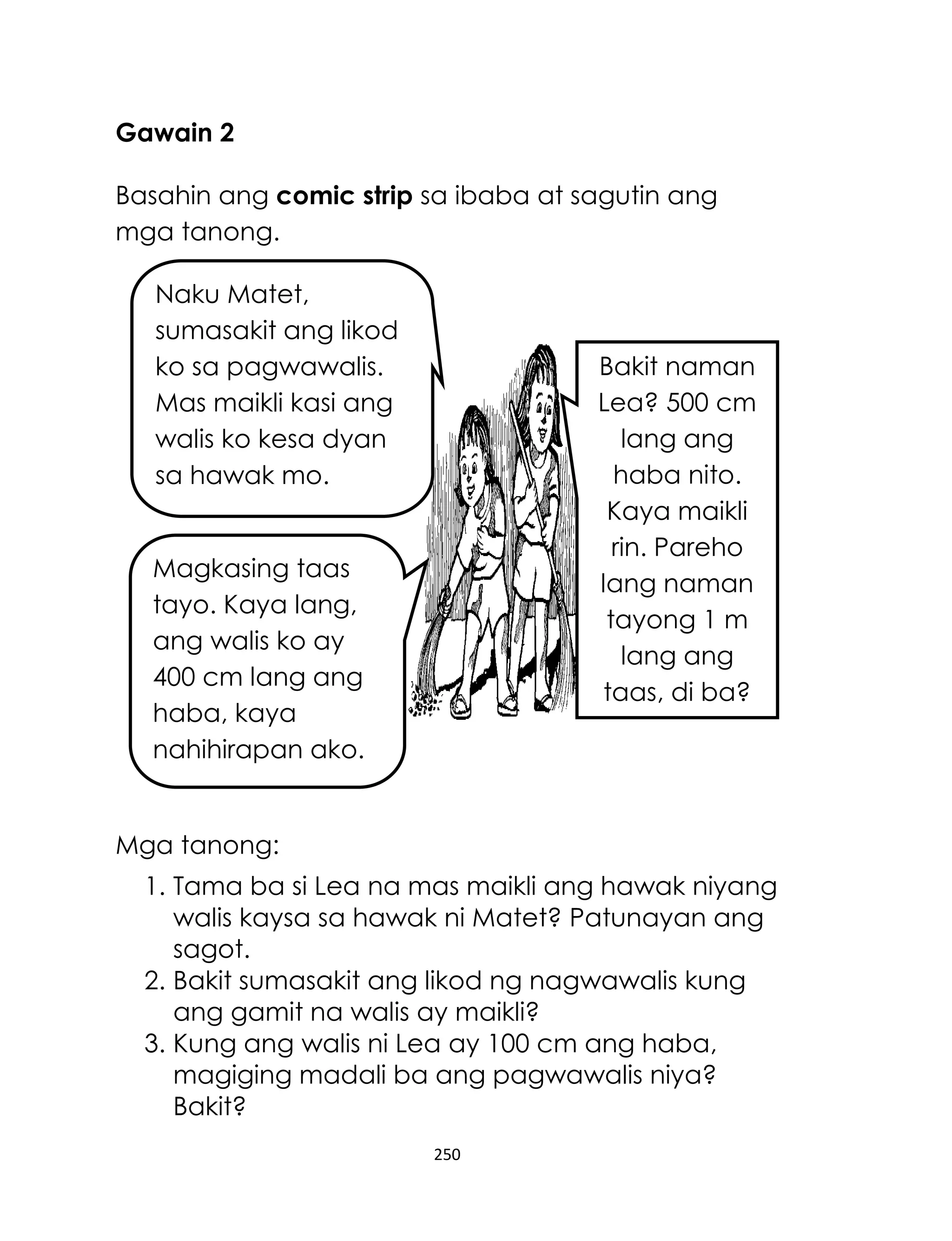 Gawain 2
Basahin ang comic strip sa ibaba at sagutin ang
mga tanong.
Naku Matet,
sumasakit ang likod
ko sa pagwawalis.
Mas maikli kasi ang
walis ko kesa dyan
sa hawak mo.

Bakit naman
Lea? 500 cm
lang ang
haba nito.
Kaya maikli
rin. Pareho
lang naman
tayong 1 m
lang ang
taas, di ba?

Magkasing taas
tayo. Kaya lang,
ang walis ko ay
400 cm lang ang
haba, kaya
nahihirapan ako.

Mga tanong:
1. Tama ba si Lea na mas maikli ang hawak niyang
walis kaysa sa hawak ni Matet? Patunayan ang
sagot.
2. Bakit sumasakit ang likod ng nagwawalis kung
ang gamit na walis ay maikli?
3. Kung ang walis ni Lea ay 100 cm ang haba,
magiging madali ba ang pagwawalis niya?
Bakit?
250

 