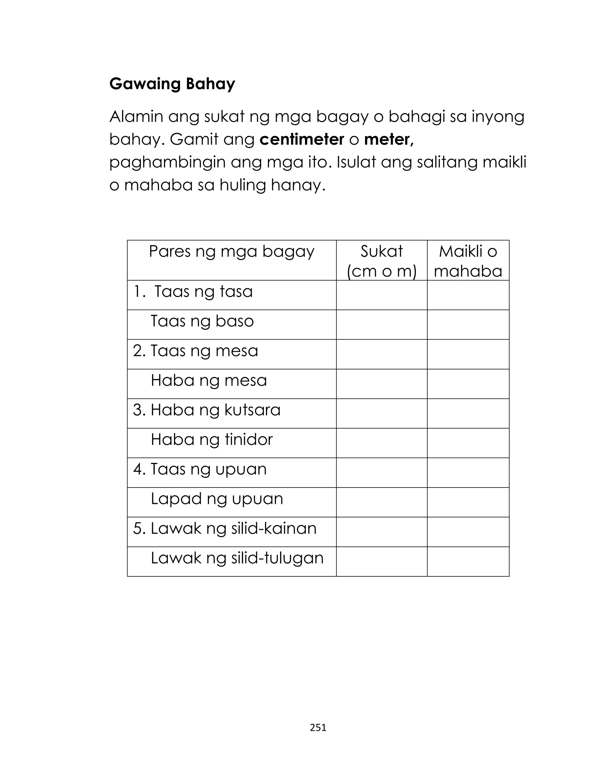 Gawaing Bahay
Alamin ang sukat ng mga bagay o bahagi sa inyong
bahay. Gamit ang centimeter o meter,
paghambingin ang mga ito. Isulat ang salitang maikli
o mahaba sa huling hanay.

Pares ng mga bagay
1. Taas ng tasa
Taas ng baso
2. Taas ng mesa
Haba ng mesa
3. Haba ng kutsara
Haba ng tinidor
4. Taas ng upuan
Lapad ng upuan
5. Lawak ng silid-kainan
Lawak ng silid-tulugan

251

Sukat
Maikli o
(cm o m) mahaba

 