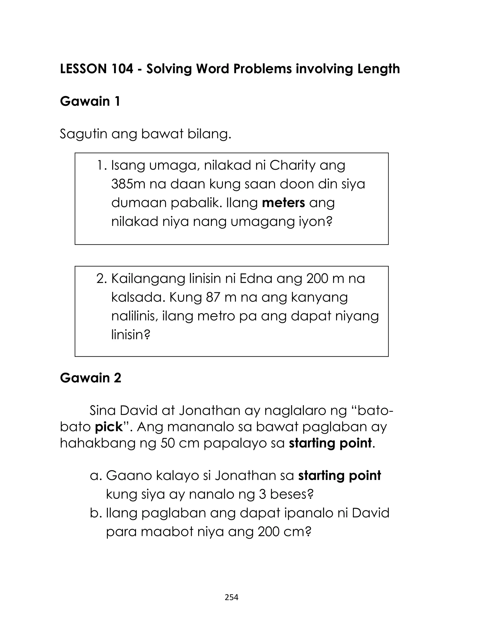 LESSON 104 - Solving Word Problems involving Length
Gawain 1
Sagutin ang bawat bilang.
1. Isang umaga, nilakad ni Charity ang
385m na daan kung saan doon din siya
dumaan pabalik. Ilang meters ang
nilakad niya nang umagang iyon?

2. Kailangang linisin ni Edna ang 200 m na
kalsada. Kung 87 m na ang kanyang
nalilinis, ilang metro pa ang dapat niyang
linisin?
Gawain 2
Sina David at Jonathan ay naglalaro ng “batobato pick”. Ang mananalo sa bawat paglaban ay
hahakbang ng 50 cm papalayo sa starting point.
a. Gaano kalayo si Jonathan sa starting point
kung siya ay nanalo ng 3 beses?
b. Ilang paglaban ang dapat ipanalo ni David
para maabot niya ang 200 cm?

254

 