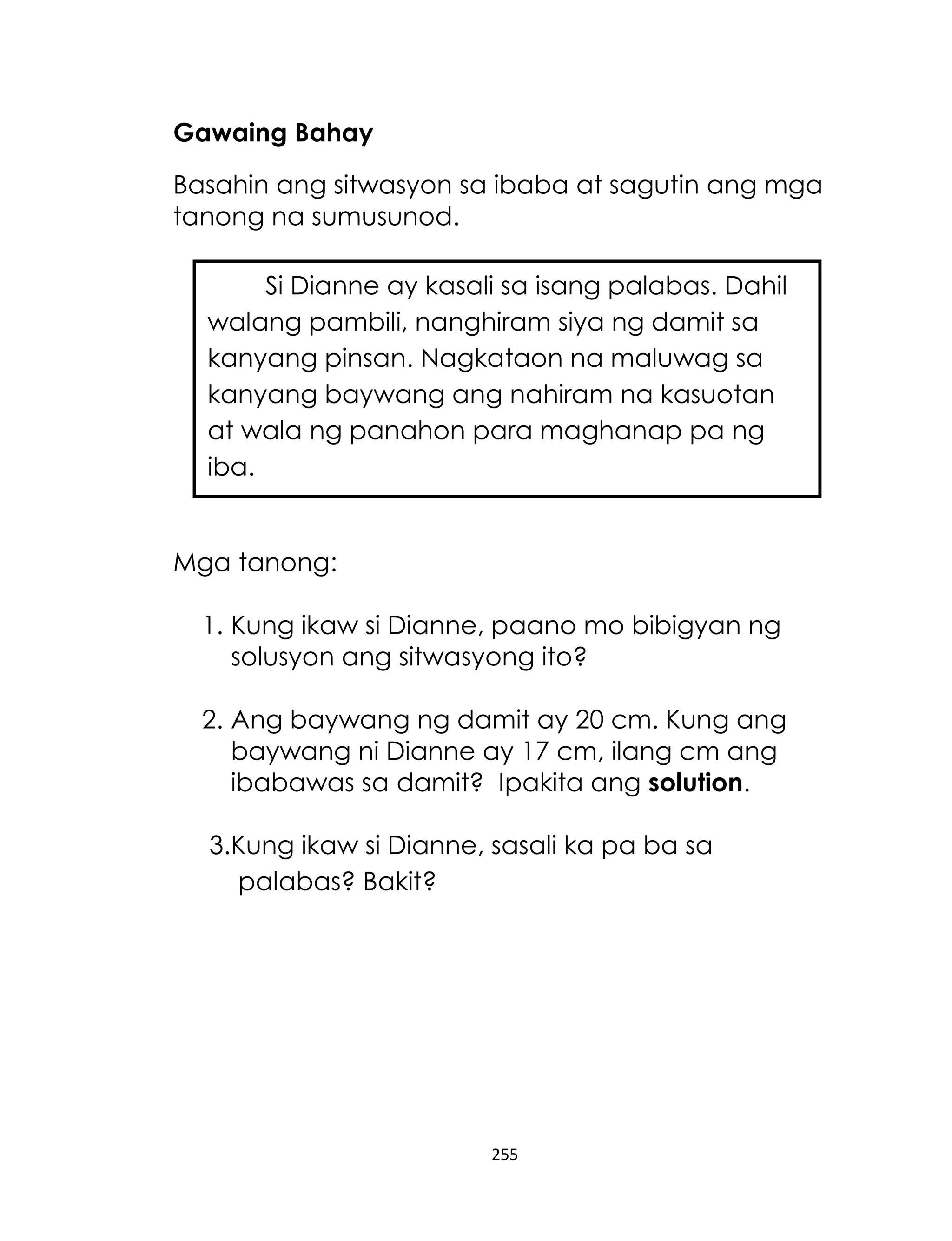 Gawaing Bahay
Basahin ang sitwasyon sa ibaba at sagutin ang mga
tanong na sumusunod.
Si Dianne ay kasali sa isang palabas. Dahil
walang pambili, nanghiram siya ng damit sa
kanyang pinsan. Nagkataon na maluwag sa
kanyang baywang ang nahiram na kasuotan
at wala ng panahon para maghanap pa ng
iba.

Mga tanong:
1. Kung ikaw si Dianne, paano mo bibigyan ng
solusyon ang sitwasyong ito?
2. Ang baywang ng damit ay 20 cm. Kung ang
baywang ni Dianne ay 17 cm, ilang cm ang
ibabawas sa damit? Ipakita ang solution.
3.Kung ikaw si Dianne, sasali ka pa ba sa
palabas? Bakit?

255

 