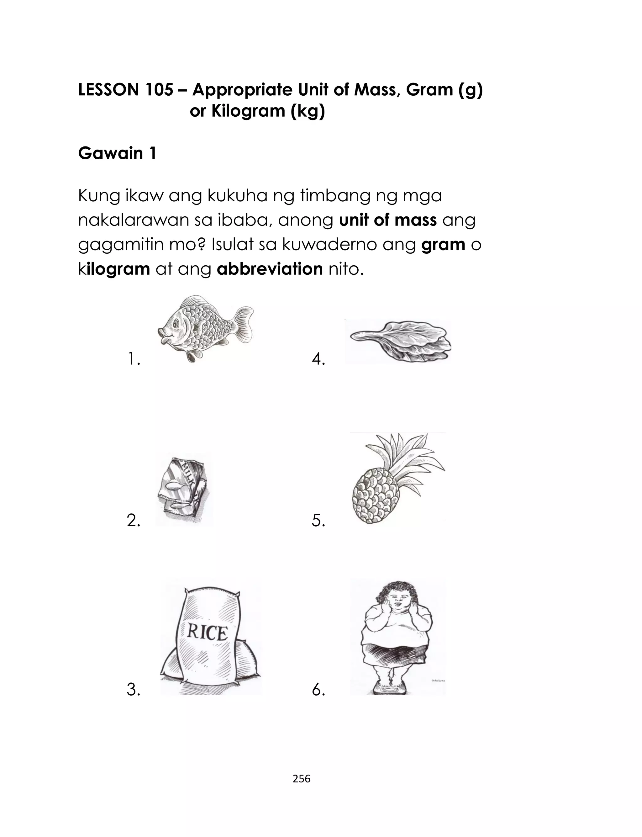 LESSON 105 – Appropriate Unit of Mass, Gram (g)
or Kilogram (kg)
Gawain 1
Kung ikaw ang kukuha ng timbang ng mga
nakalarawan sa ibaba, anong unit of mass ang
gagamitin mo? Isulat sa kuwaderno ang gram o
kilogram at ang abbreviation nito.

1.

4.

2.

5.

3.

6.

256

 