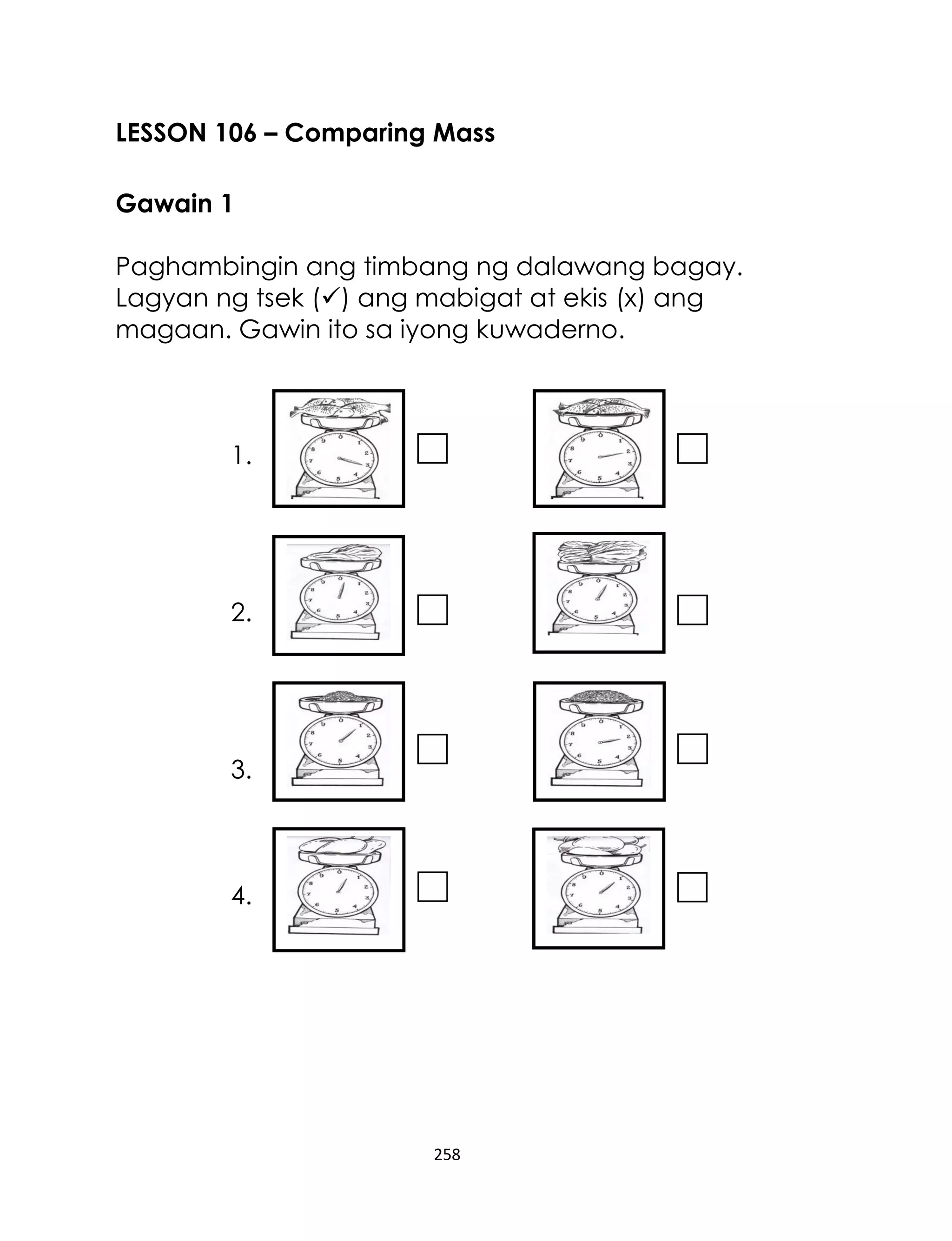 LESSON 106 – Comparing Mass
Gawain 1
Paghambingin ang timbang ng dalawang bagay.
Lagyan ng tsek () ang mabigat at ekis (x) ang
magaan. Gawin ito sa iyong kuwaderno.

1.

2.

3.

4.

258

 