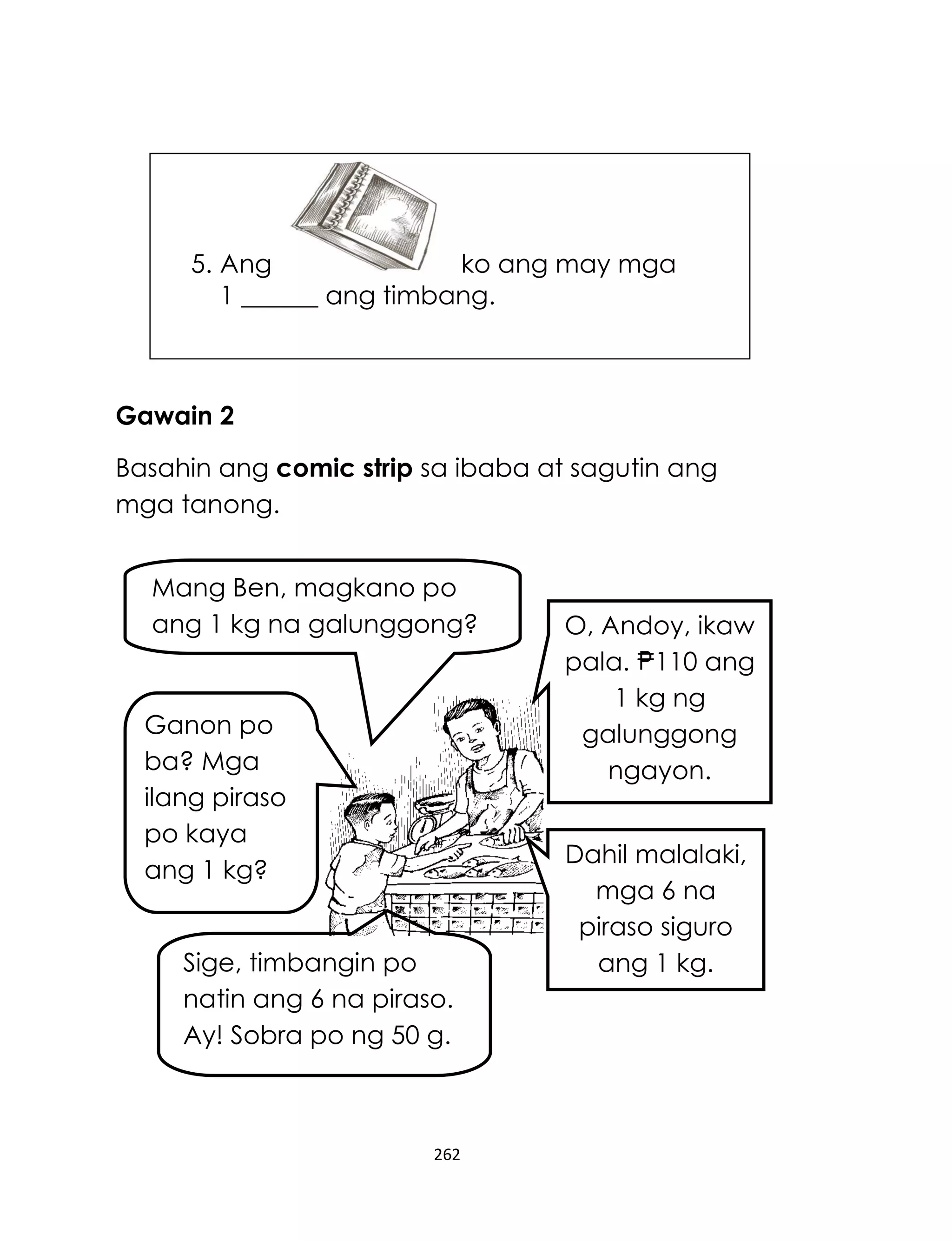 5. Ang
ko ang may mga
1 ______ ang timbang.

Gawain 2
Basahin ang comic strip sa ibaba at sagutin ang
mga tanong.
Mang Ben, magkano po
ang 1 kg na galunggong?

Ganon po
ba? Mga
ilang piraso
po kaya
ang 1 kg?
Sige, timbangin po
natin ang 6 na piraso.
Ay! Sobra po ng 50 g.

262

O, Andoy, ikaw
pala. 110 ang
1 kg ng
galunggong
ngayon.
Dahil malalaki,
mga 6 na
piraso siguro
ang 1 kg.

 