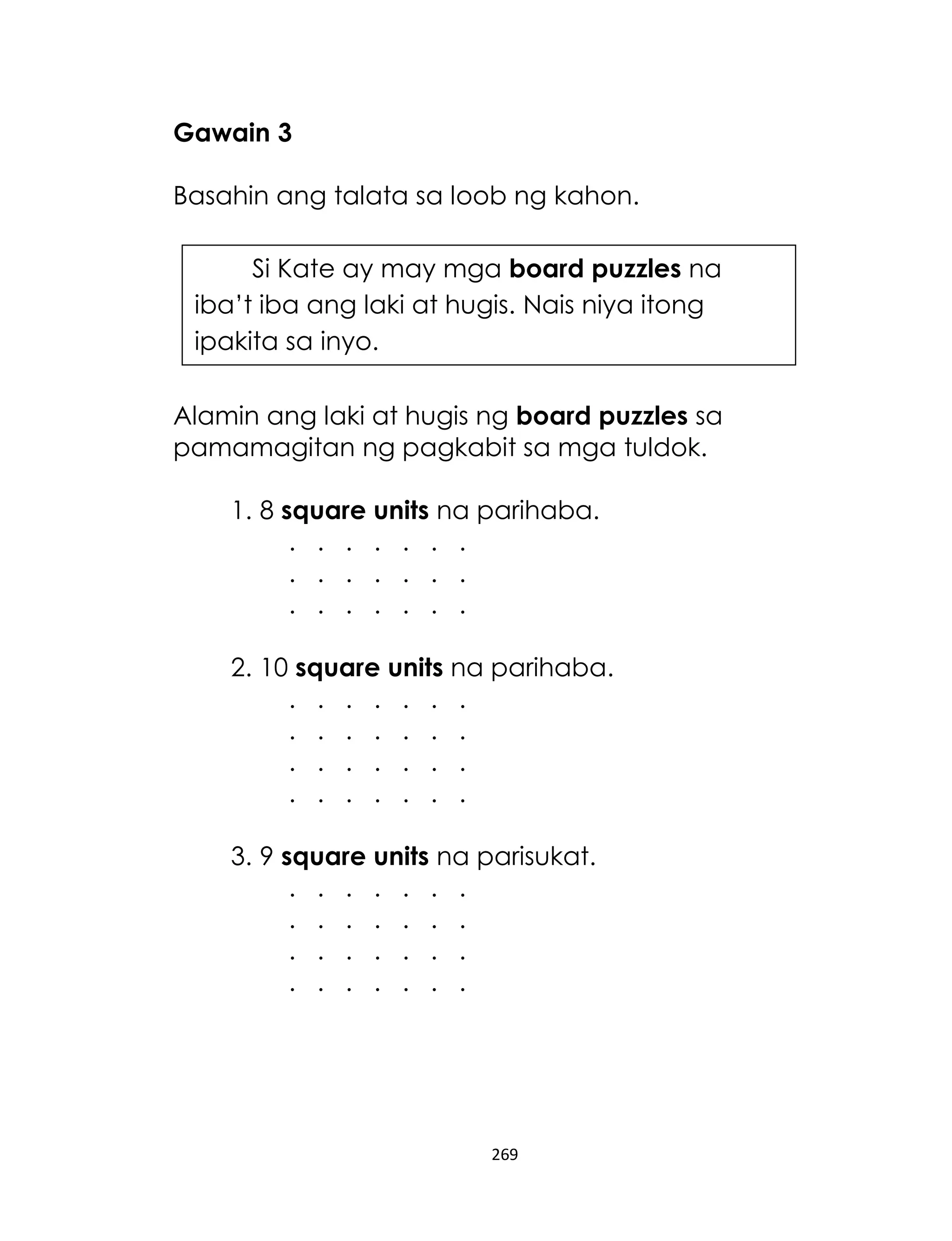 Gawain 3
Basahin ang talata sa loob ng kahon.
Si Kate ay may mga board puzzles na
iba’t iba ang laki at hugis. Nais niya itong
ipakita sa inyo.
Alamin ang laki at hugis ng board puzzles sa
pamamagitan ng pagkabit sa mga tuldok.
1. 8 square units na parihaba.
. . . . . . .
. . . . . . .
. . . . . . .
2. 10 square units na parihaba.
. . . . . . .
. . . . . . .
. . . . . . .
. . . . . . .
3. 9 square units na parisukat.
. . . . . . .
. . . . . . .
. . . . . . .
. . . . . . .

269

 