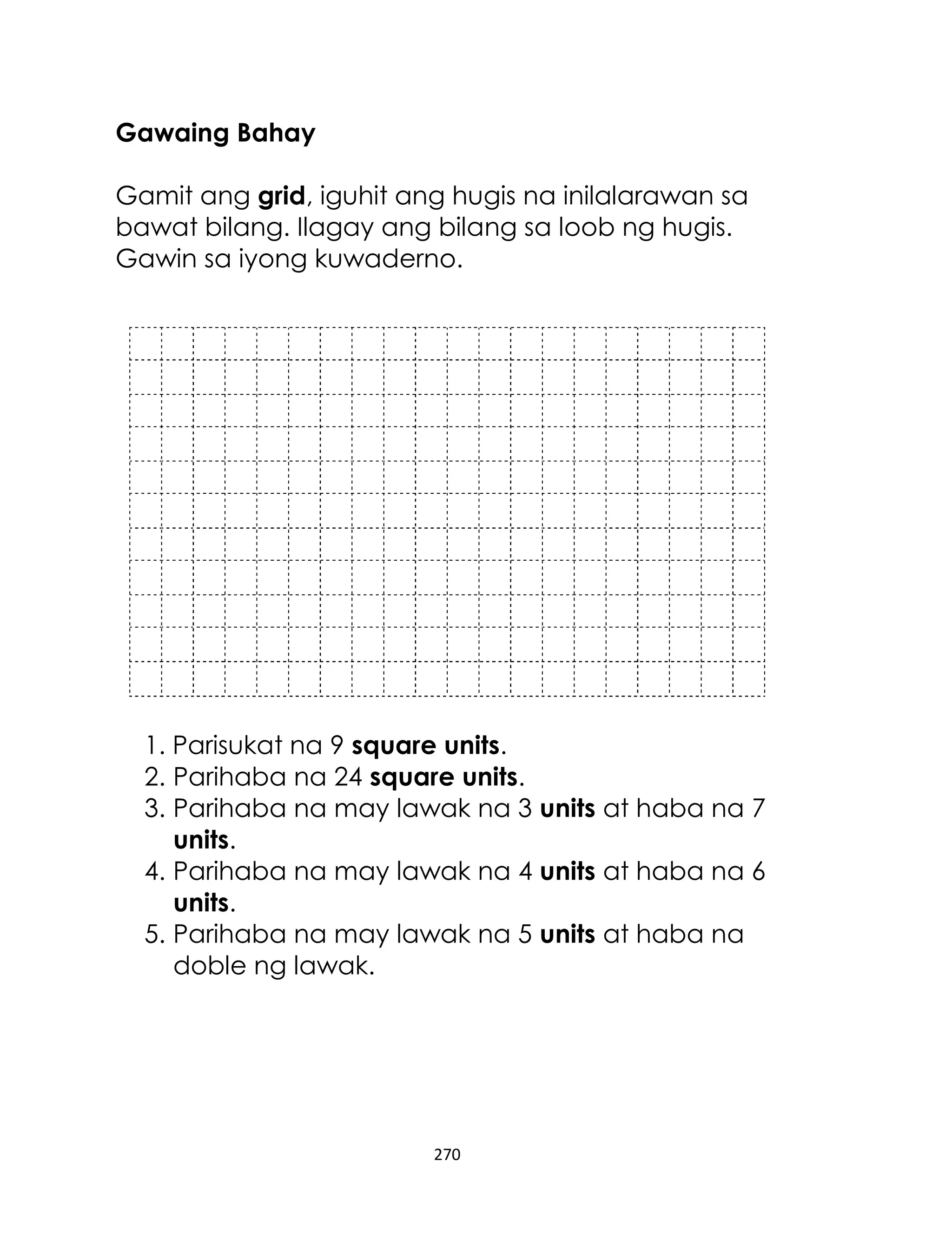 Gawaing Bahay
Gamit ang grid, iguhit ang hugis na inilalarawan sa
bawat bilang. Ilagay ang bilang sa loob ng hugis.
Gawin sa iyong kuwaderno.

1. Parisukat na 9 square units.
2. Parihaba na 24 square units.
3. Parihaba na may lawak na 3 units at haba na 7
units.
4. Parihaba na may lawak na 4 units at haba na 6
units.
5. Parihaba na may lawak na 5 units at haba na
doble ng lawak.

270

 