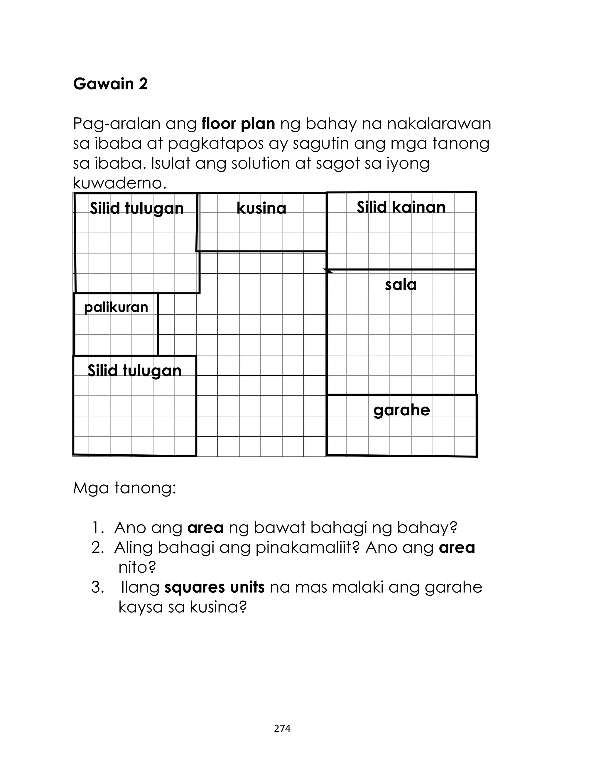 Gawain 2
Pag-aralan ang floor plan ng bahay na nakalarawan
sa ibaba at pagkatapos ay sagutin ang mga tanong
sa ibaba. Isulat ang solution at sagot sa iyong
kuwaderno.
Silid kainan
kusina
Silid tulugan

sala
palikuran

Silid tulugan
garahe

Mga tanong:
1. Ano ang area ng bawat bahagi ng bahay?
2. Aling bahagi ang pinakamaliit? Ano ang area
nito?
3. Ilang squares units na mas malaki ang garahe
kaysa sa kusina?

274

 