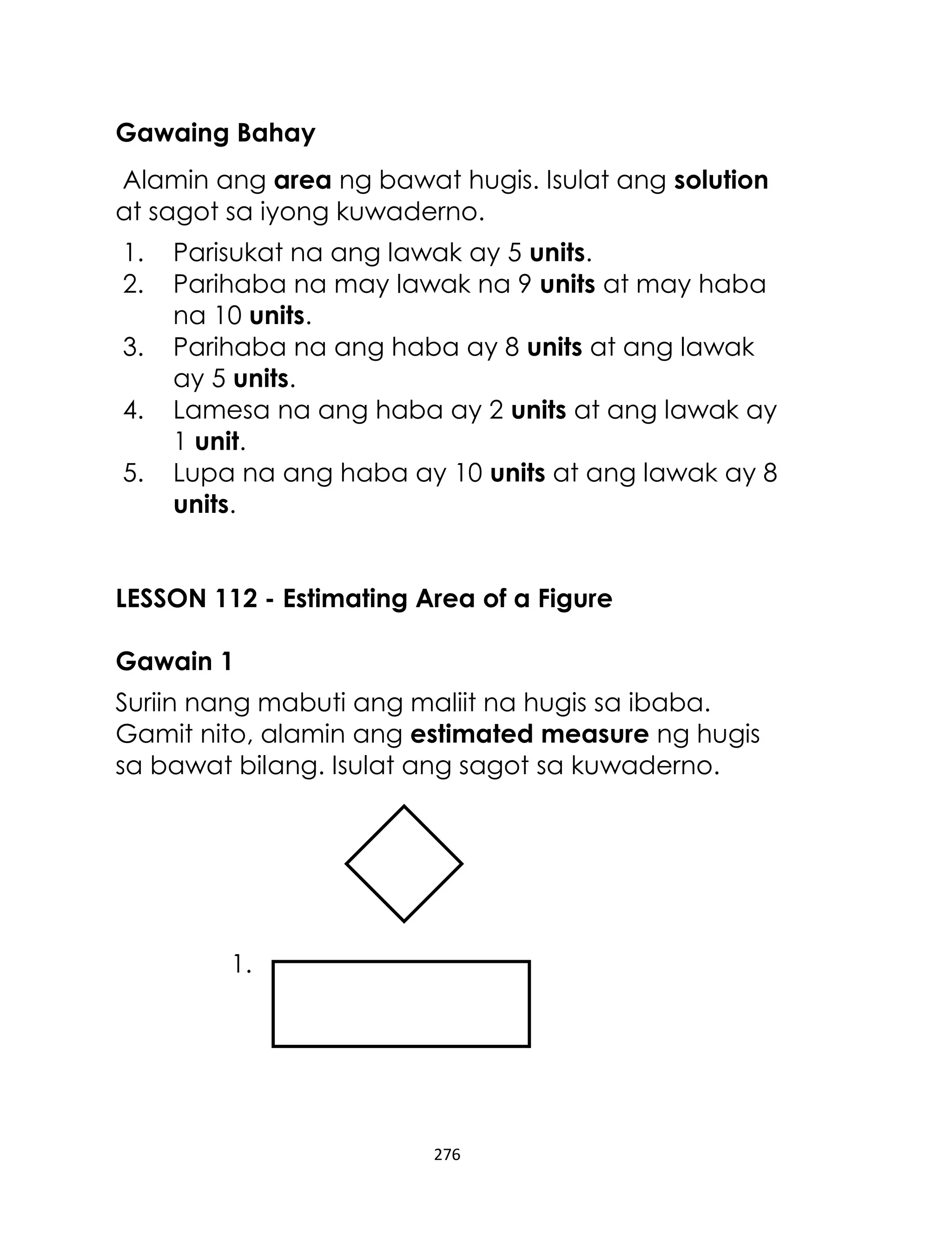 Gawaing Bahay
Alamin ang area ng bawat hugis. Isulat ang solution
at sagot sa iyong kuwaderno.
1.
2.
3.
4.
5.

Parisukat na ang lawak ay 5 units.
Parihaba na may lawak na 9 units at may haba
na 10 units.
Parihaba na ang haba ay 8 units at ang lawak
ay 5 units.
Lamesa na ang haba ay 2 units at ang lawak ay
1 unit.
Lupa na ang haba ay 10 units at ang lawak ay 8
units.

LESSON 112 - Estimating Area of a Figure
Gawain 1
Suriin nang mabuti ang maliit na hugis sa ibaba.
Gamit nito, alamin ang estimated measure ng hugis
sa bawat bilang. Isulat ang sagot sa kuwaderno.

1.

276

 