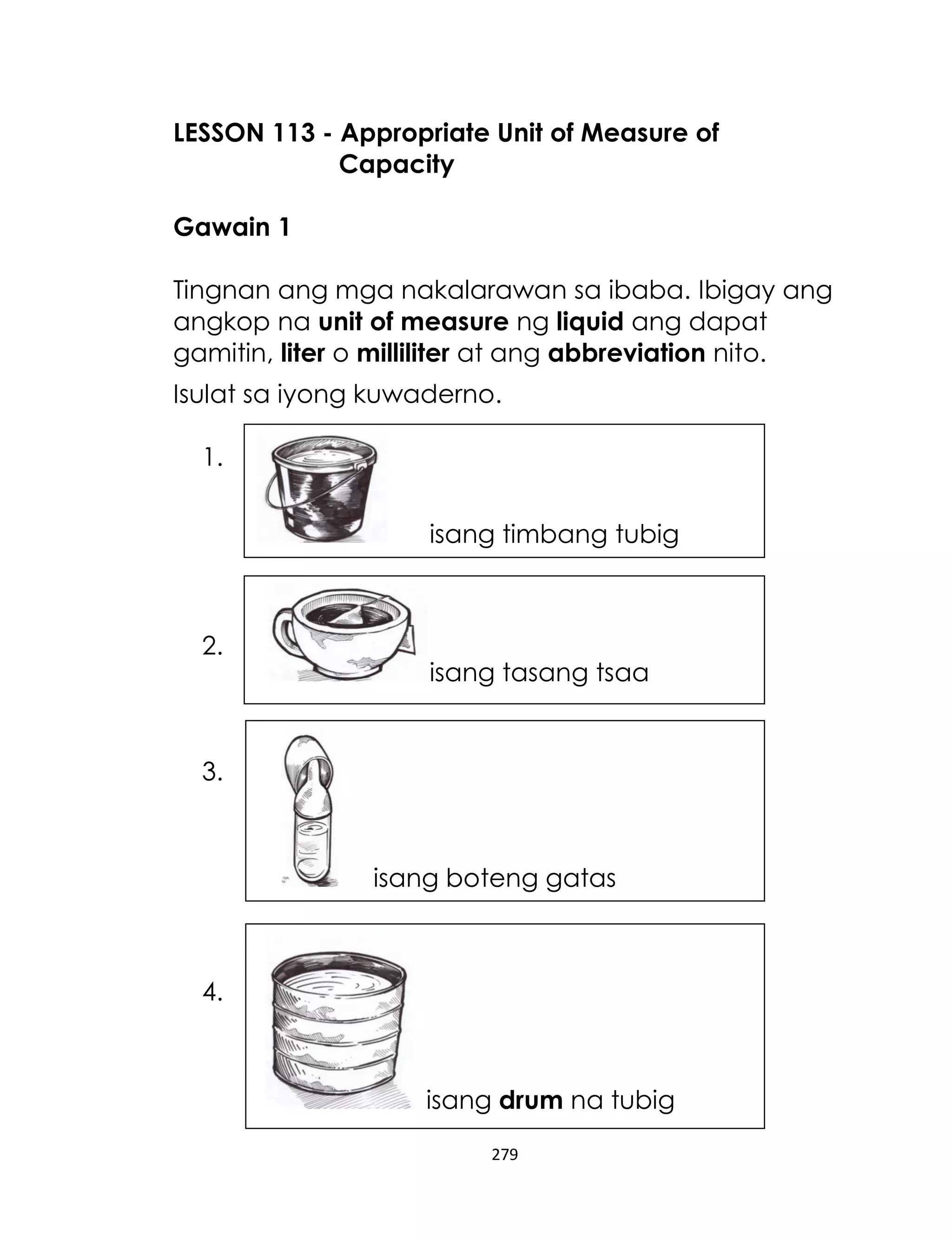 LESSON 113 - Appropriate Unit of Measure of
Capacity
Gawain 1
Tingnan ang mga nakalarawan sa ibaba. Ibigay ang
angkop na unit of measure ng liquid ang dapat
gamitin, liter o milliliter at ang abbreviation nito.
Isulat sa iyong kuwaderno.
1.
isang timbang tubig

2.

isang tasang tsaa

3.

isang boteng gatas

4.

isang drum na tubig
279

 