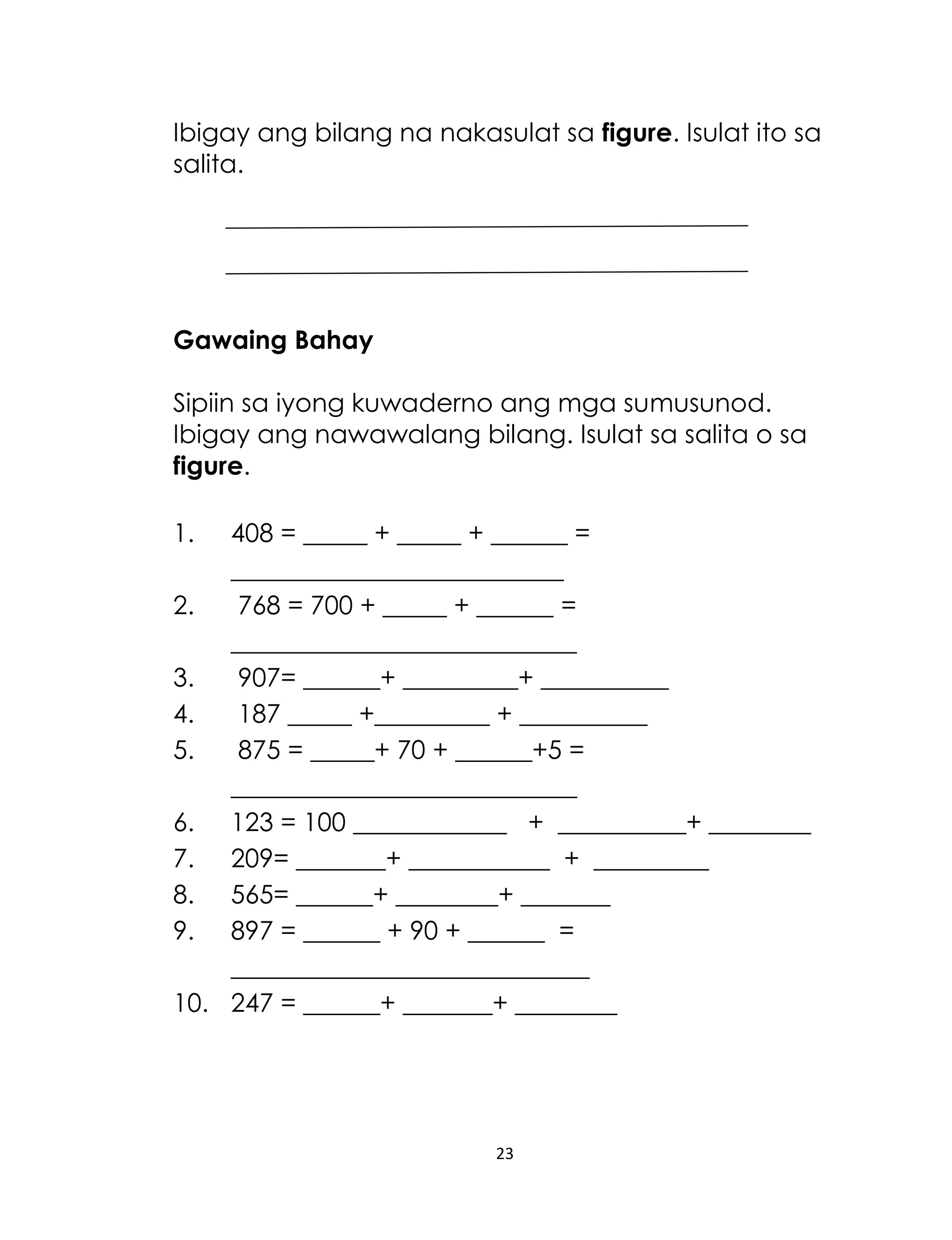 Ibigay ang bilang na nakasulat sa figure. Isulat ito sa
salita.

Gawaing Bahay
Sipiin sa iyong kuwaderno ang mga sumusunod.
Ibigay ang nawawalang bilang. Isulat sa salita o sa
figure.
1.

408 = _____ + _____ + ______ =
__________________________
2.
768 = 700 + _____ + ______ =
___________________________
3.
907= ______+ _________+ __________
4.
187 _____ +_________ + __________
5.
875 = _____+ 70 + ______+5 =
___________________________
6. 123 = 100 ____________ + __________+ ________
7. 209= _______+ ___________ + _________
8. 565= ______+ ________+ _______
9. 897 = ______ + 90 + ______ =
____________________________
10. 247 = ______+ _______+ ________

23

 