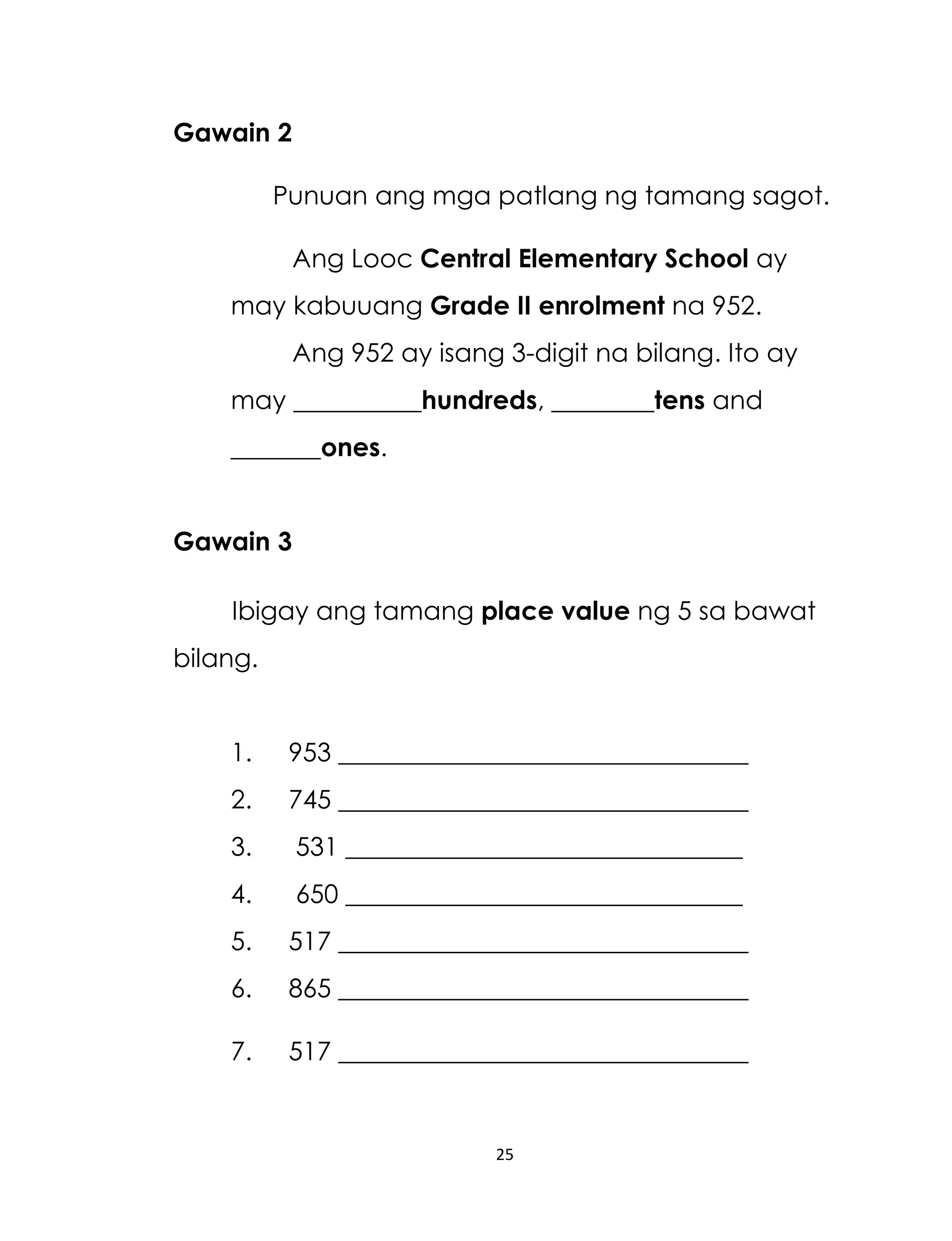 Gawain 2
Punuan ang mga patlang ng tamang sagot.
Ang Looc Central Elementary School ay
may kabuuang Grade II enrolment na 952.
Ang 952 ay isang 3-digit na bilang. Ito ay
may __________hundreds, ________tens and
_______ones.
Gawain 3
Ibigay ang tamang place value ng 5 sa bawat
bilang.
1.

953 ________________________________

2.

745 ________________________________

3.

531 _______________________________

4.

650 _______________________________

5.

517 ________________________________

6.

865 ________________________________

7.

517 ________________________________

25

 