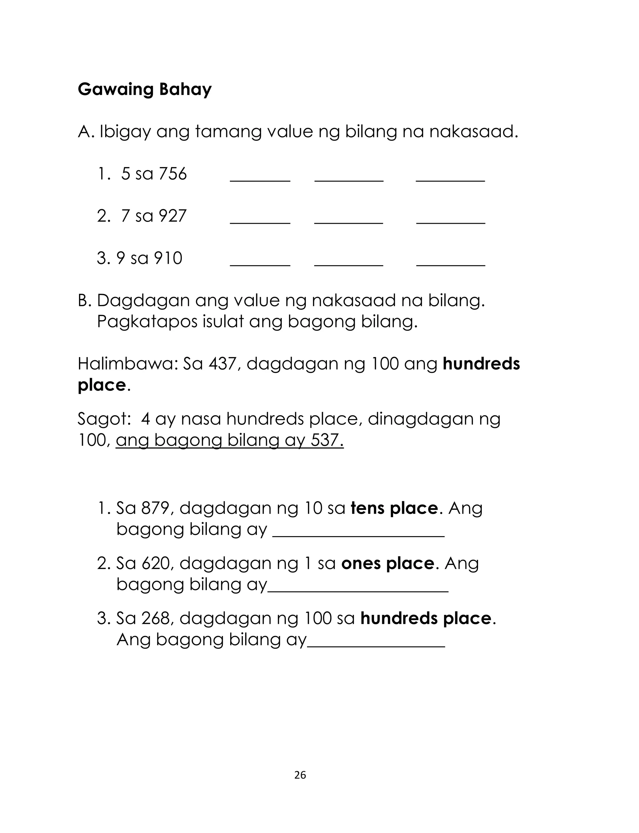 Gawaing Bahay
A. Ibigay ang tamang value ng bilang na nakasaad.
1. 5 sa 756

_______

________

________

2. 7 sa 927

_______

________

________

3. 9 sa 910

_______

________

________

B. Dagdagan ang value ng nakasaad na bilang.
Pagkatapos isulat ang bagong bilang.
Halimbawa: Sa 437, dagdagan ng 100 ang hundreds
place.
Sagot: 4 ay nasa hundreds place, dinagdagan ng
100, ang bagong bilang ay 537.

1. Sa 879, dagdagan ng 10 sa tens place. Ang
bagong bilang ay ____________________
2. Sa 620, dagdagan ng 1 sa ones place. Ang
bagong bilang ay_____________________
3. Sa 268, dagdagan ng 100 sa hundreds place.
Ang bagong bilang ay________________

26

 