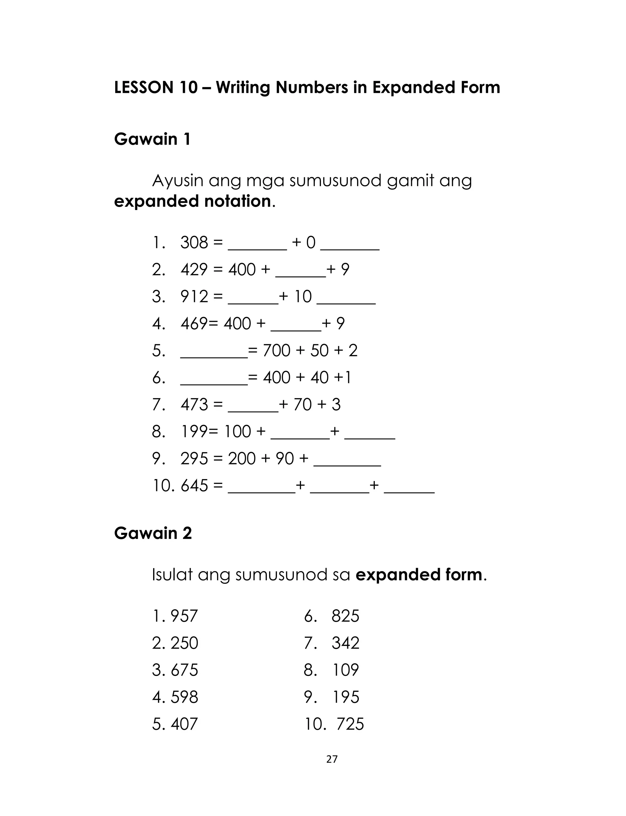 LESSON 10 – Writing Numbers in Expanded Form
Gawain 1
Ayusin ang mga sumusunod gamit ang
expanded notation.
1. 308 = _______ + 0 _______
2. 429 = 400 + ______+ 9
3. 912 = ______+ 10 _______
4. 469= 400 + ______+ 9
5. ________= 700 + 50 + 2
6. ________= 400 + 40 +1
7. 473 = ______+ 70 + 3
8. 199= 100 + _______+ ______
9. 295 = 200 + 90 + ________
10. 645 = ________+ _______+ ______
Gawain 2
Isulat ang sumusunod sa expanded form.
1. 957

6. 825

2. 250

7. 342

3. 675

8. 109

4. 598

9. 195

5. 407

10. 725
27

 