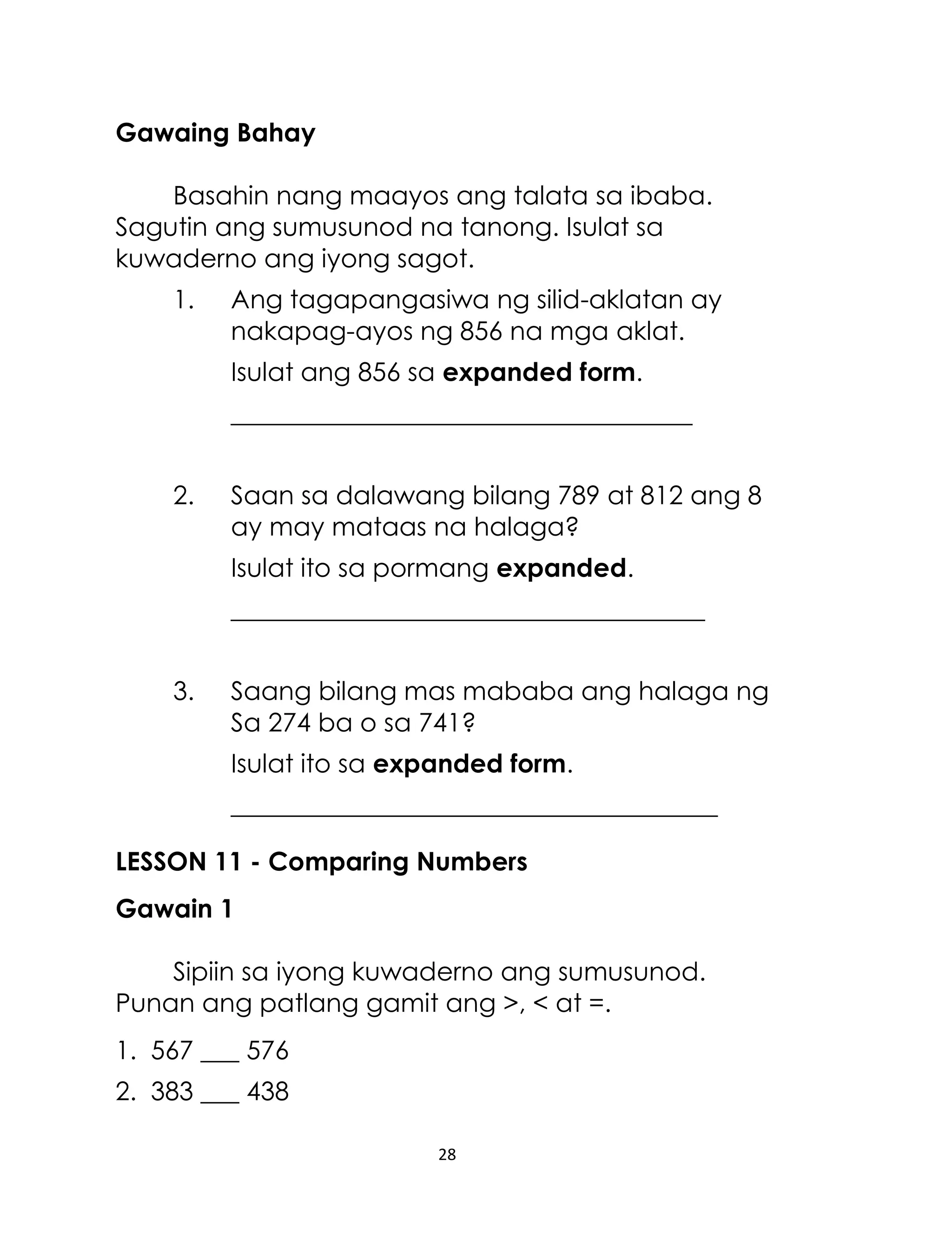 Gawaing Bahay
Basahin nang maayos ang talata sa ibaba.
Sagutin ang sumusunod na tanong. Isulat sa
kuwaderno ang iyong sagot.
1.

Ang tagapangasiwa ng silid-aklatan ay
nakapag-ayos ng 856 na mga aklat.
Isulat ang 856 sa expanded form.
____________________________________

2.

Saan sa dalawang bilang 789 at 812 ang 8
ay may mataas na halaga?
Isulat ito sa pormang expanded.
_____________________________________

3.

Saang bilang mas mababa ang halaga ng
Sa 274 ba o sa 741?
Isulat ito sa expanded form.
______________________________________

LESSON 11 - Comparing Numbers
Gawain 1
Sipiin sa iyong kuwaderno ang sumusunod.
Punan ang patlang gamit ang >, < at =.
1. 567 ___ 576
2. 383 ___ 438
28

 