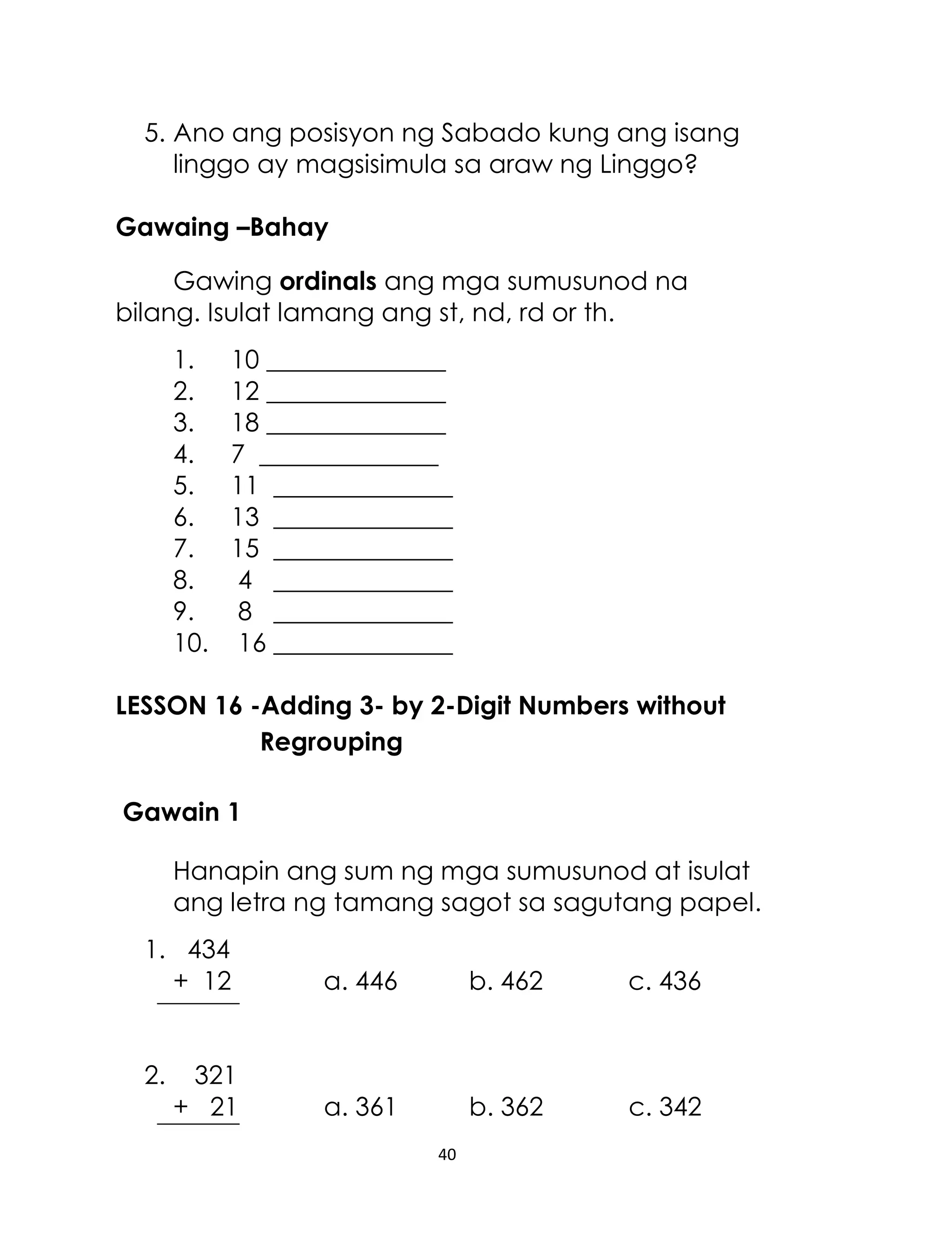 5. Ano ang posisyon ng Sabado kung ang isang
linggo ay magsisimula sa araw ng Linggo?
Gawaing –Bahay
Gawing ordinals ang mga sumusunod na
bilang. Isulat lamang ang st, nd, rd or th.
1.
2.
3.
4.
5.
6.
7.
8.
9.
10.

10 ______________
12 ______________
18 ______________
7 ______________
11 ______________
13 ______________
15 ______________
4 ______________
8 ______________
16 ______________

LESSON 16 -Adding 3- by 2-Digit Numbers without
Regrouping
Gawain 1
Hanapin ang sum ng mga sumusunod at isulat
ang letra ng tamang sagot sa sagutang papel.
1. 434
+ 12
2.

321
+ 21

a. 446

b. 462

c. 436

a. 361

b. 362

c. 342

40

 