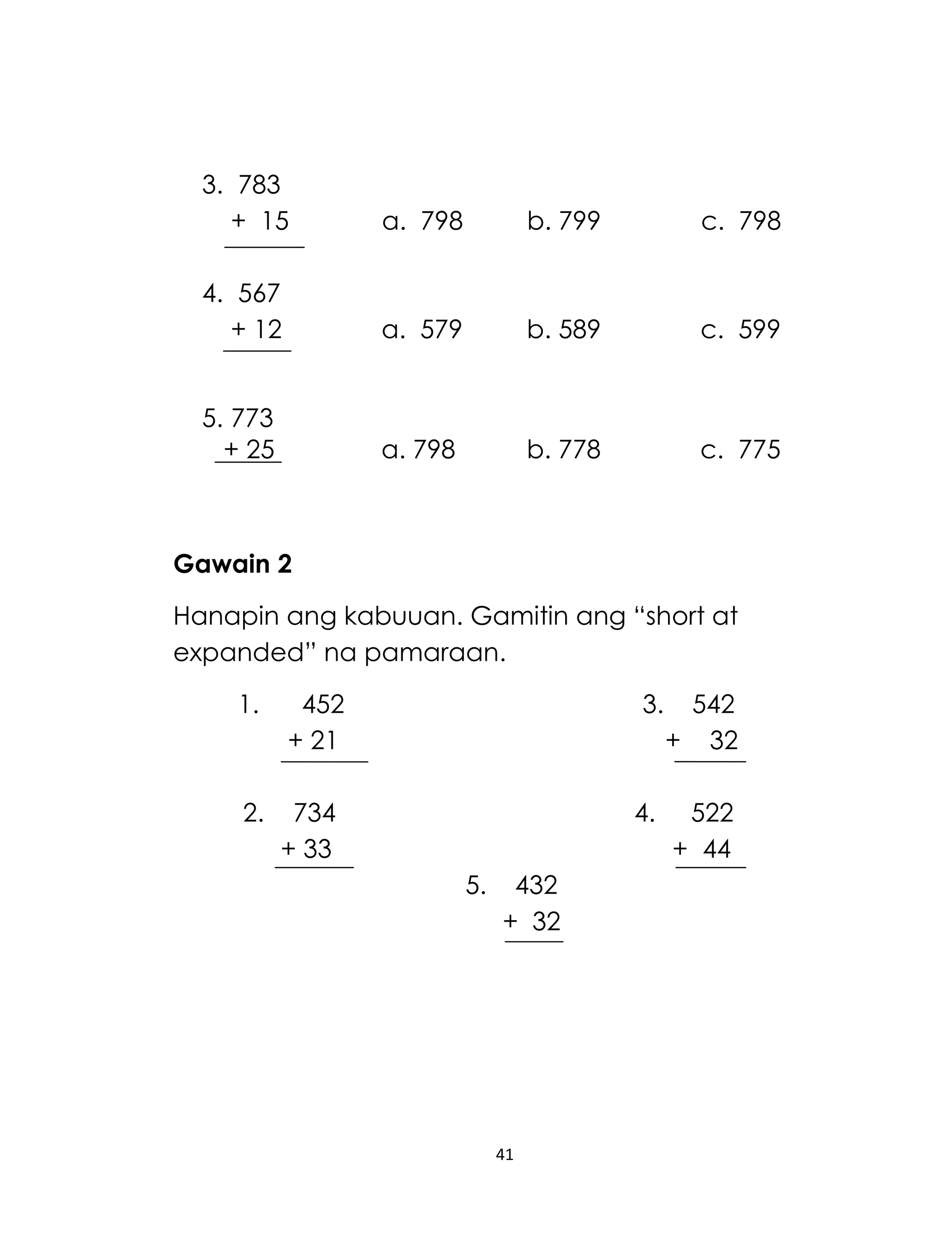 3. 783
+ 15

a. 798

b. 799

c. 798

4. 567
+ 12

a. 579

b. 589

c. 599

5. 773
+ 25

a. 798

b. 778

c. 775

Gawain 2
Hanapin ang kabuuan. Gamitin ang “short at
expanded” na pamaraan.
1.

452
+ 21

2.

3.

734
+ 33

4.
5.

432
+ 32

41

542
+ 32
522
+ 44

 