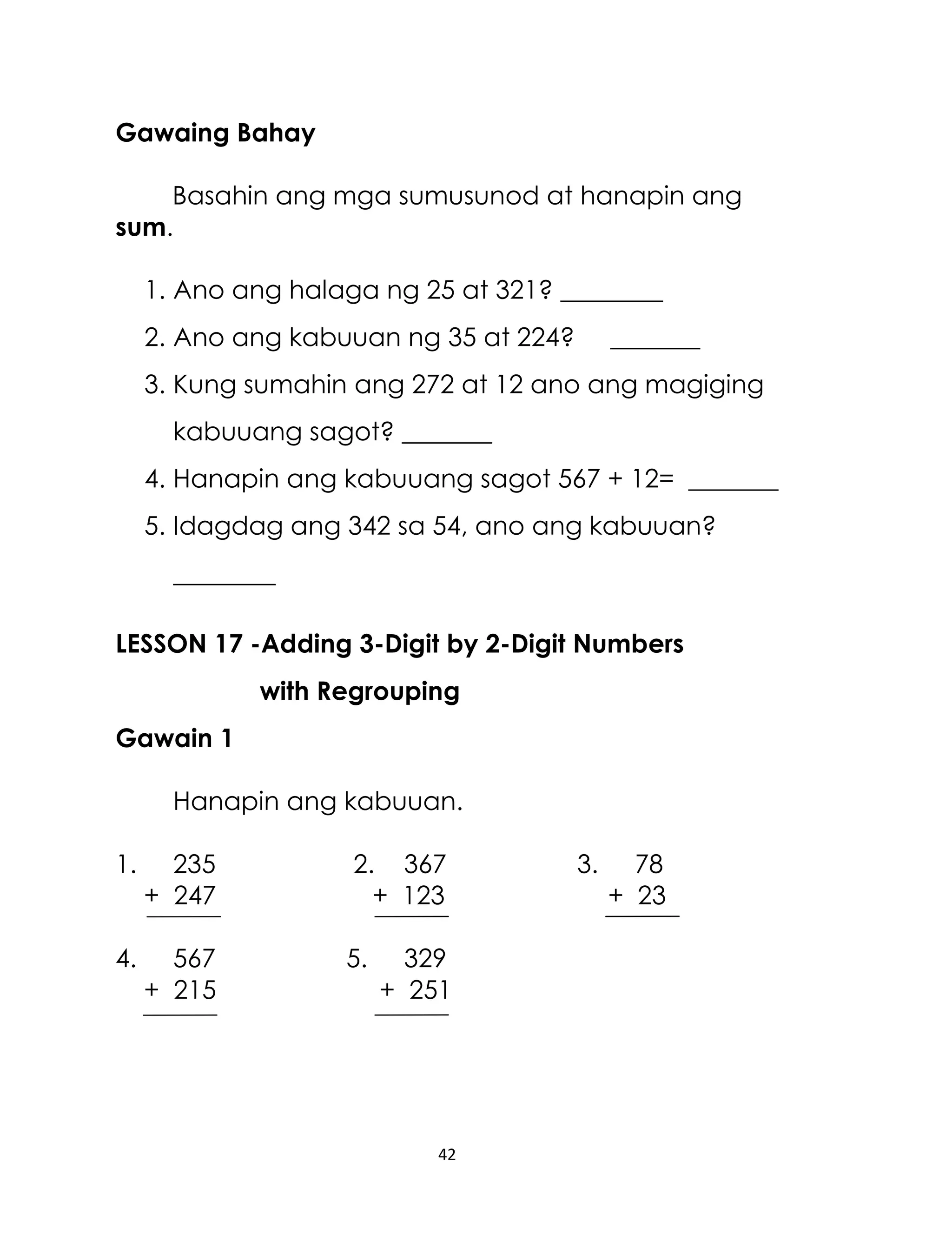 Gawaing Bahay
Basahin ang mga sumusunod at hanapin ang
sum.
1. Ano ang halaga ng 25 at 321? ________
2. Ano ang kabuuan ng 35 at 224?

_______

3. Kung sumahin ang 272 at 12 ano ang magiging
kabuuang sagot? _______
4. Hanapin ang kabuuang sagot 567 + 12= _______
5. Idagdag ang 342 sa 54, ano ang kabuuan?
________
LESSON 17 -Adding 3-Digit by 2-Digit Numbers
with Regrouping
Gawain 1
Hanapin ang kabuuan.
1.

235
+ 247

2. 367
+ 123

4.

567
+ 215

5.

329
+ 251

42

3.

78
+ 23

 
