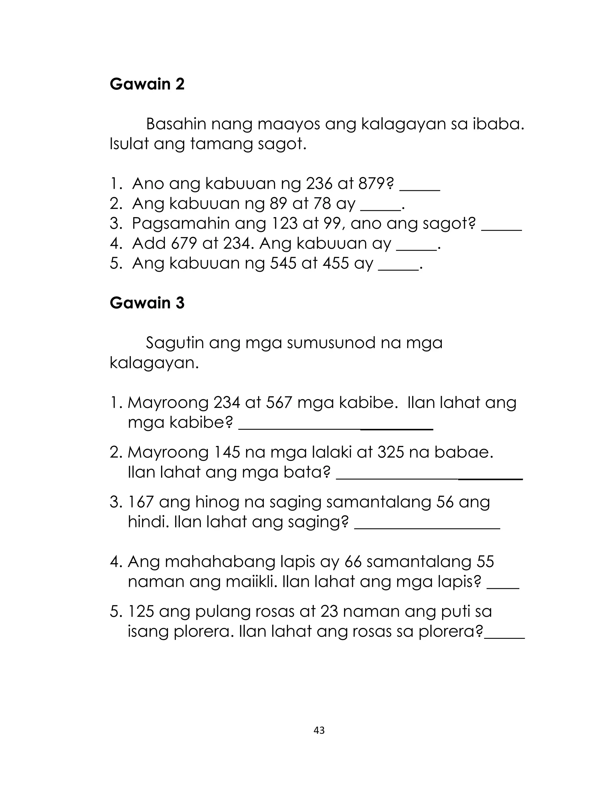 Gawain 2
Basahin nang maayos ang kalagayan sa ibaba.
Isulat ang tamang sagot.
1.
2.
3.
4.
5.

Ano ang kabuuan ng 236 at 879? _____
Ang kabuuan ng 89 at 78 ay _____.
Pagsamahin ang 123 at 99, ano ang sagot? _____
Add 679 at 234. Ang kabuuan ay _____.
Ang kabuuan ng 545 at 455 ay _____.

Gawain 3
Sagutin ang mga sumusunod na mga
kalagayan.
1. Mayroong 234 at 567 mga kabibe. Ilan lahat ang
mga kabibe? ________________________
2. Mayroong 145 na mga lalaki at 325 na babae.
Ilan lahat ang mga bata? _______________________
3. 167 ang hinog na saging samantalang 56 ang
hindi. Ilan lahat ang saging? __________________
4. Ang mahahabang lapis ay 66 samantalang 55
naman ang maiikli. Ilan lahat ang mga lapis? ____
5. 125 ang pulang rosas at 23 naman ang puti sa
isang plorera. Ilan lahat ang rosas sa plorera?_____

43

 