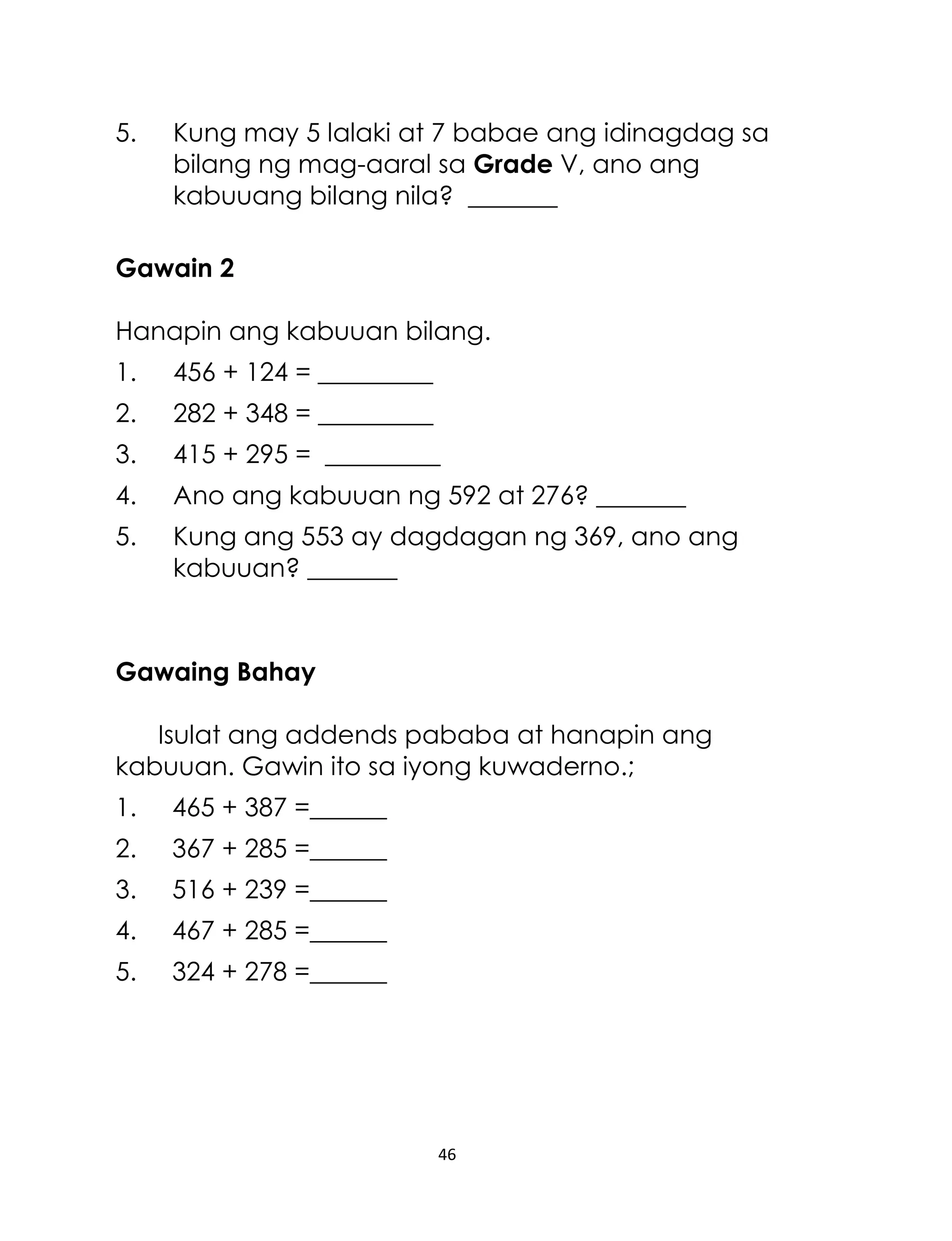 5.

Kung may 5 lalaki at 7 babae ang idinagdag sa
bilang ng mag-aaral sa Grade V, ano ang
kabuuang bilang nila? _______

Gawain 2
Hanapin ang kabuuan bilang.
1.

456 + 124 = _________

2.

282 + 348 = _________

3.

415 + 295 = _________

4.

Ano ang kabuuan ng 592 at 276? _______

5.

Kung ang 553 ay dagdagan ng 369, ano ang
kabuuan? _______

Gawaing Bahay
Isulat ang addends pababa at hanapin ang
kabuuan. Gawin ito sa iyong kuwaderno.;
1.

465 + 387 =______

2.

367 + 285 =______

3.

516 + 239 =______

4.

467 + 285 =______

5.

324 + 278 =______

46

 
