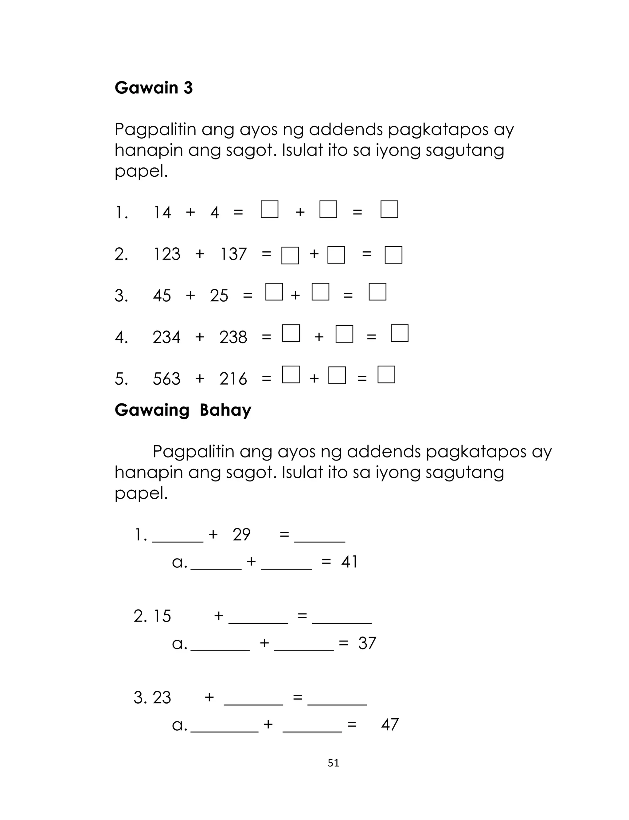 Gawain 3
Pagpalitin ang ayos ng addends pagkatapos ay
hanapin ang sagot. Isulat ito sa iyong sagutang
papel.
1.

14 + 4 =

+

=

2.

123 + 137 =

3.

45 + 25 =

4.

234 + 238 =

+

5.

563 + 216 =

+

+

=

+

=
=
=

Gawaing Bahay
Pagpalitin ang ayos ng addends pagkatapos ay
hanapin ang sagot. Isulat ito sa iyong sagutang
papel.
1. ______ + 29

= ______

a. ______ + ______ = 41
2. 15

+ _______ = _______
a. _______ + _______ = 37

3. 23

+ _______ = _______
a. ________ + _______ =
51

47

 