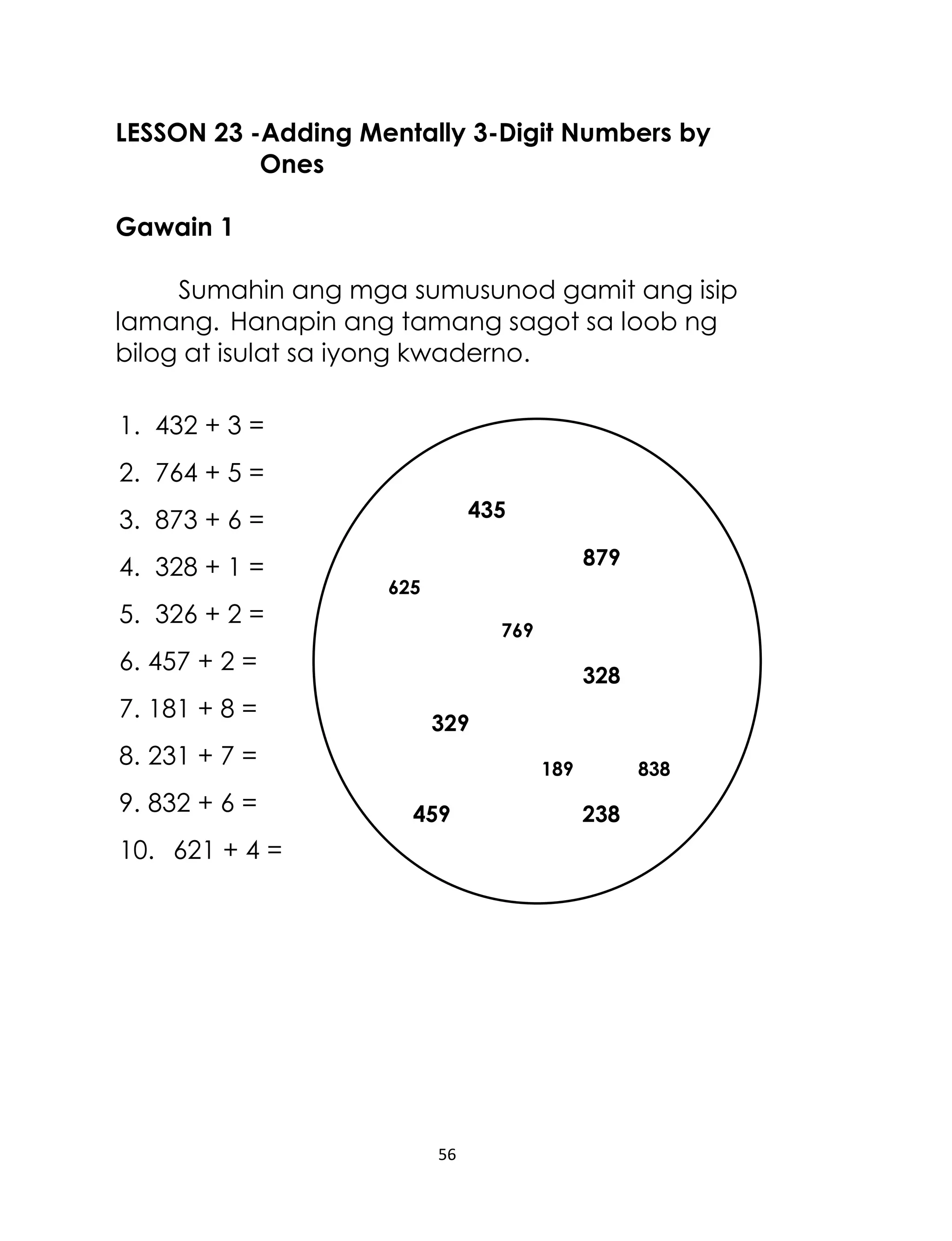 LESSON 23 -Adding Mentally 3-Digit Numbers by
Ones
Gawain 1
Sumahin ang mga sumusunod gamit ang isip
lamang. Hanapin ang tamang sagot sa loob ng
bilog at isulat sa iyong kwaderno.
1. 432 + 3 =
2. 764 + 5 =
435

3. 873 + 6 =
4. 328 + 1 =
5. 326 + 2 =

879
625
769

6. 457 + 2 =
7. 181 + 8 =

328
329

8. 231 + 7 =
9. 832 + 6 =

189

459

838

238

10. 621 + 4 =

238 23
181

56

238

 
