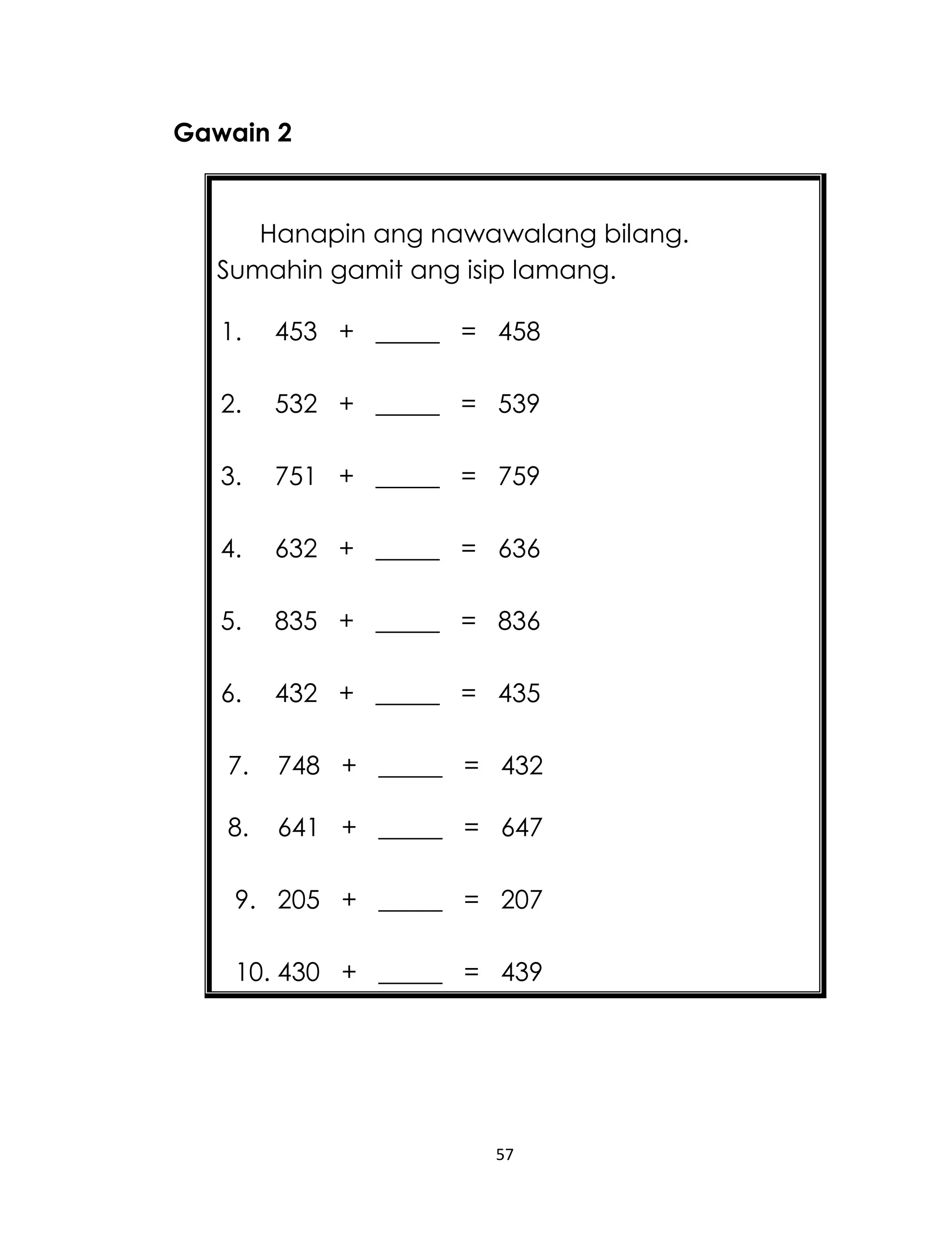 Gawain 2

Hanapin ang nawawalang bilang.
Sumahin gamit ang isip lamang.
1.

453 + _____ = 458

2.

532 + _____ = 539

3.

751 + _____ = 759

4.

632 + _____ = 636

5.

835 + _____ = 836

6.

432 + _____ = 435

7.

748 + _____ = 432

8.

641 + _____ = 647

9. 205 + _____ = 207
10. 430 + _____ = 439

57

 