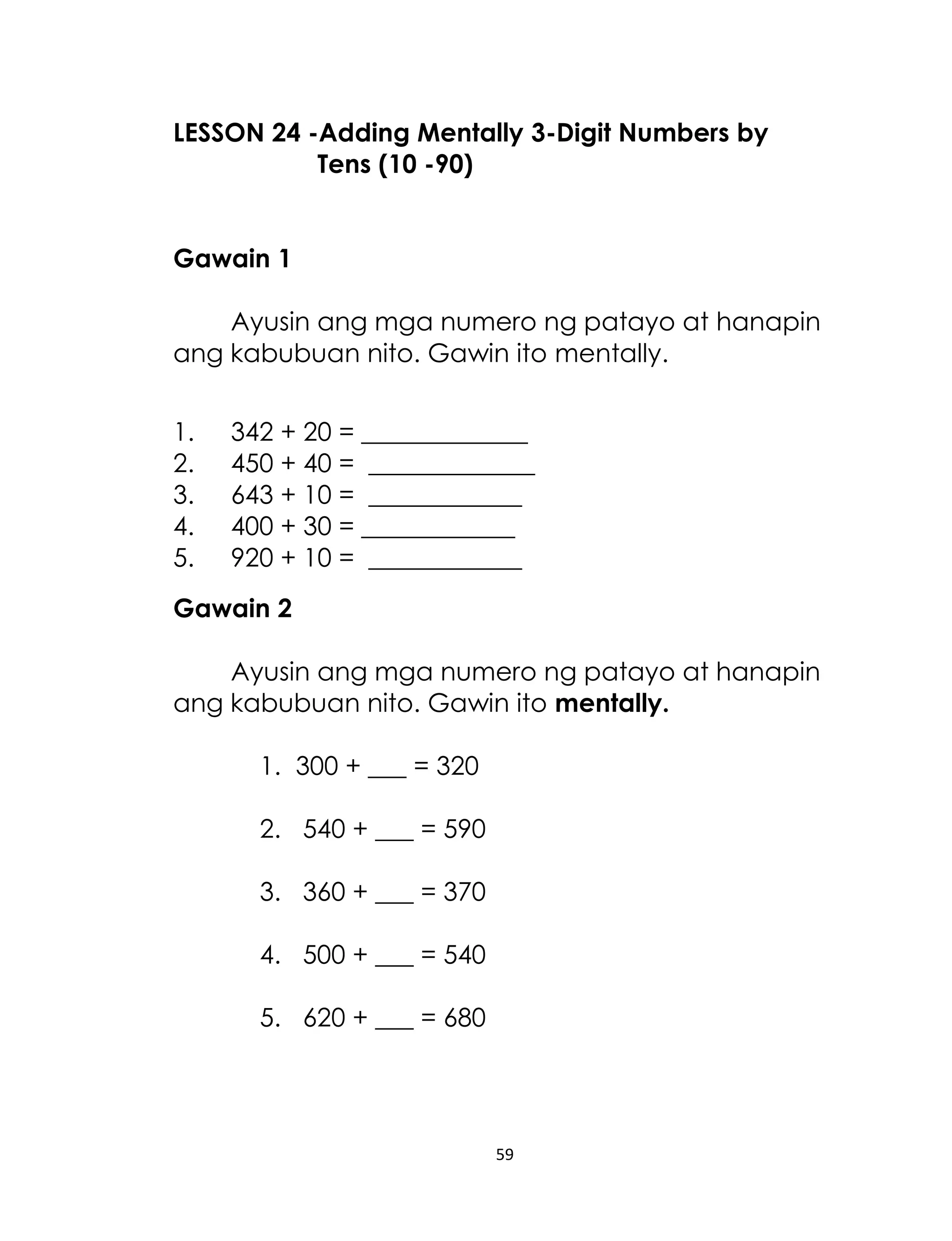 LESSON 24 -Adding Mentally 3-Digit Numbers by
Tens (10 -90)
Gawain 1
Ayusin ang mga numero ng patayo at hanapin
ang kabubuan nito. Gawin ito mentally.
1.
2.
3.
4.
5.

342 + 20 = _____________
450 + 40 = _____________
643 + 10 = ____________
400 + 30 = ____________
920 + 10 = ____________

Gawain 2
Ayusin ang mga numero ng patayo at hanapin
ang kabubuan nito. Gawin ito mentally.
1. 300 + ___ = 320
2. 540 + ___ = 590
3. 360 + ___ = 370
4. 500 + ___ = 540
5. 620 + ___ = 680

59

 